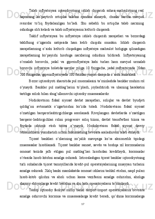 Talab   inflyatsiyasi   iqtisodiyotning   ishlab   chiqarish   sohasi   mahsulotning   real
hajmining   ko’paytirib   ortiqcha   talabni   qondira   olmaydi,   chunki   barcha   mavjud
resurslar   to’liq   foydalanilgan   bo’ladi.   Shu   sababli   bu   ortiqcha   talab   narxning
oshishiga olib keladi va talab inflyatsiyasini keltirib chiqaradi. 
Taklif   inflyatsiyasi   bu   inflyatsiya   ishlab   chiqarish   xarajatlari   va   bozordagi
taklifning   o’zgarishi   natijasida   ham   kelib   chiqishi   mumkin.   Ishlab   chiqarish
xarajatlarining   o’sishi   keltirib   chiqadigan   inflyatsiya   mahsulot   birligiga   qilinadigan
xarajatlarning   ko’payishi   hisobiga   narxlaring   oshishini   bildiradi.   Inflyatsiyaning
o’rmalab   boruvchi,   jadal   va   giperinflyatsiya   kabi   turları   ham   mavjud   urmalab
boruvchi   inflyatsiya   holatida   narxlar   yiliga   10   foizgacha,   jadal   inflyatsiyada   20dan
200 foizgacha, gipennflyatsiyada 200 foizdan yuqori darajada o’sishi kuzatıladi. 
Bozor iqtisodiyoti sharoitida pul muomalasini ta’minlashda banklar muhim rol
o’ynaydi.   Banklar   pul   mablag’larini   to’plash,   joylashtirish   va   ulaming   harakatini
tartibga solish bilan shug’ullanuvchi iqtisodiy muassasalardir. 
Nodiskretsion   fiskal   siyosat   davlat   xarajatları,   soliqlar   va   davlat   byudjeti
qoldig’ini   avtomatik   o’zgartirishni   ko’zda   tutadi.   Nodiskretsion   fiskal   siyosat
o’matilgan   barqarorlashtirgichlarga   asoslanadi   Rivojlangan   davlatlarda   o’matilgan
barqaror-lashtirgichlari   rolini   progressiv   soliq   tizimi,   davlat   transfertlari   tizimi   va
foydada   ishtirok   etish   tizimi   o’ynaydi.   Nodiskretsion   fiskal   siyosat   davriy
tebranishlarni yumshatish uchun hukumatning bevosita aralashuvini talab etmaydi. 
Tijorat   banklari   o’zlarining   xo’jalik   mavqeiga   ko’ra   aksionerlik   tipidagi
muassasalar   hisoblanadi.   Tijorat   banklar   sanoat,   savdo   va   boshqa   xil   korxonalarini
omonat   tarzida   jalb   etilgan   pul   mablag’lari   hisobidan   kreditlaydi,   korxonalar
o’rtasida hisob-kitobni amalga oshiradi. Ixtisoslashgan tijorat banklar iqtisodiyotning
turli   sohalarida   tijorat   tamoyillarida   kredit-pul   operatsiyalarining   muayyan   turlarini
amalga oshiradi. Xalq banki mamlakatda omonat ishlarini tashkil etishni, naqd pulsız
hisob-kitob   qilishni   va   aholi   uchun   kassa   vazifasini   amalga   oshirishni,   aholiga
shaxsiy ehtiyojlarga kredit berishni va shu kabi operatsiyalarni ta’minlaydi. 
Tashqi  iqtisodiy faoliyat milliy banki eksport-import operatsiyalarini bevosita
amalga   oshiruvchi   korxona   va   muassasalarga   kredit   beradi,   qo’shma   korxonalarga
  17