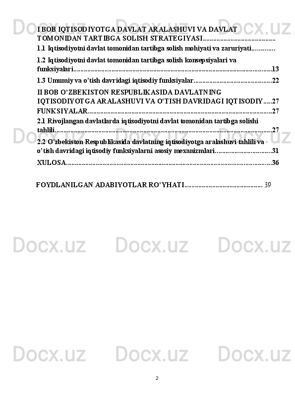  
I BOB IQTISODIYOTGA DAVLAT ARALASHUVI VA DAVLAT 
TOMONIDAN TARTIBGA SOLISH STRATEGIYASI ..........................................
1.1 Iqtisodiyotni davlat tomonidan tartibga solish mohiyati va zaruriyati .............
1.2 Iqtisodiyotni davlat tomonidan tartibga solish konsepsiyalari va 
funksiyalari .................................................................................................................. 13
1.3 Umumiy va o’tish davridagi iqtisodiy funksiyalar ............................................. 22
II BOB O’ZBEKISTON RESPUBLIKASIDA DAVLATNING 
IQTISODIYOTGA ARALASHUVI VA O’TISH DAVRIDAGI IQTISODIY ..... 27
FUNKSIYALAR .......................................................................................................... 27
2.1 Rivojlangan davlatlarda iqtisodiyotni davlat tomonidan tartibga solishi 
tahlili ............................................................................................................................. 27
2.2 O’zbekiston Respublikasida davlatning iqtisodiyotga aralashuvi tahlili va 
o’tish davridagi iqtisodiy funksiyalarni asosiy mexanizmlari ................................ 31
XULOSA ...................................................................................................................... 36
FOYDLANILGAN ADABIYOTLAR RO’YHATI.............................................  39 
 
 
2  
  