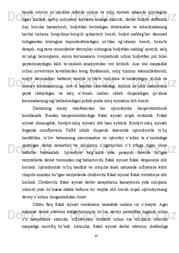hamda   ustuvor   yo’nalishlar   sifatida   moliya   va   soliq   siyosati   sohasida   quyidagilar
ilgari   suriladi,   qattiq   moliyaviy   siyosatni   amalga   oshirish,   davlat   budjeti   defitsitini
iloji   boricha   hamaytirish,   budjetdan   beriladigan   dotatsiyalar   va   subsidiyalarning
barcha   turlarini   bosqichma-bosqich   qiskartirib   borish,   budjet   mablag’lari   daromad
tushganidan   keyingina   taqsimlashtiradigan   yo’ldan   og’ishmay   borish,   birinchi
darajali, eng zarur umumdavlat ektiyojlari uchungina budjetdan mablag’ ajratish, xalq
xo’jaligi   tarmoqlarini,   ayrim   korxonalarni   rivojlantinsh   uchun   budjetdan   pul   bilan
qaytarilmaydigan   kilib   ta’minlash   amaliyotidan   voz   kechish.   Ana   shu   maqsadlar
uchun   investitsiya   kreditlaridan   keng   foydalanish,   solıq   tizimini   takomillashtirish,
budjet   daromadlari   barkaror   suratda   to’ldirib   turilishini   ta’minlaydigan,   kichik   va
xususiy   korxonalarning,   chet   el   kapitali   ishtirokidagi,   kishlok   zo’jalik   mahsulotini
qayta   ishlaydigan   va   xalq   is’temoli   mollari   ishlab   chiqaradigan   qo’shma
korxonalarning rag’batlantiradigan pishik-puxta soliq siyosatini olib borish. 
Davlatning   asosiy   vazifalaridan   biri   iqtisodiyotni   barqarorlashtirish
hisoblanadi.   Bunday   barqarorlashtirishga   fiskal   siyosat   orqali   erishiladi.   Fiskal
siyosat   shuningdek,   byudjet-soliq   siyosati   deb   ham   aytiladi.   Byudjet-soliq   siyosati
deganda   noinflyatsion   YaIM   ishlab   chiqarish   sharoitida   iqtisodiyotda   to’liq
bandlilikni,   to’lov   balansıning   muvozanatini   va   iqtisodiy   o’sishni   ta   a’minlashga
qaratilgan   davlat   xarajatlari   va   soliqlarini   o’zgartirishni   o’z   ichiga   olgan   chora
tadbirlar   tushuniladi.   Iqtisodiyot   turg’unlik   yoki   pasayish   davrida   bo’lgan
vaziyatlarda   davlat   tomonidan   rag’batlantuvchi   fiskal   siyosat   fiskal   ekspansiya   olib
boriladi.   Iqtisodiyotda   to’liq   bandlik   va   ortiqcha   talab   natijasida   inflyatsiya   kelib
chiqishi mumkin bo’lgan vaziyatlarda cheklovchi fiskal siyosat fiskal restriktsiya olib
boriladi.   Cheklovchi   fiskal   siyosat   davlat   xarajatlarini   kamaytirish   yoki   soliqlarni
oshirish   yoki   bo’lmasa   ikkala   tadbirni   bir   vaqtda   olib   borish   orqali   iqhsodiyotning
davriy o’sishini chegaralashdan iborat. 
Ushbu   farq   fiskal   siyosat   vositalarini   tanlashda   muhim   rol   o’ynaydi.   Agar
hukumat   davlat   sektorini   kengaytirmoqchi   bo’lsa,   davriy   pasayishni   tugatish   uchun
o’z   xarajatlarıni   oshirishi,   inflyatsiyani   cheklash   uchun   esa   soliqlarni   oshirishi
maqsadga   muvofiq   bo’ladi.   Aksincha,   fiskal   siyosat   davlat   sektorini   cheklashga
20