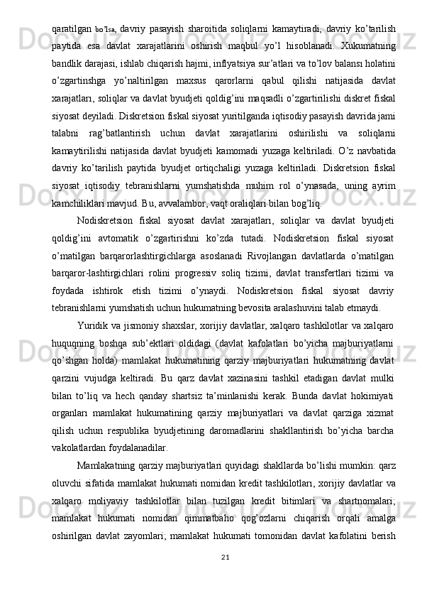 qaratilgan   bo’lsa,   davriy   pasayish   sharoitida   soliqlarni   kamaytiradi,   davriy   ko’tarilish
paytida   esa   davlat   xarajatlarini   oshirish   maqbul   yo’l   hisoblanadi.   Xukumatning
bandlik darajasi, ishlab chiqarish hajmi, inflyatsiya sur’atlari va to’lov balansı holatini
o’zgartinshga   yo’naltirilgan   maxsus   qarorlarni   qabul   qilishi   natijasida   davlat
xarajatları, soliqlar va davlat byudjeti qoldig’ini maqsadli o’zgartirilishi diskret fiskal
siyosat deyiladi. Diskretsion fiskal siyosat yuritilganda iqtisodiy pasayish davrida jami
talabni   rag’batlantirish   uchun   davlat   xarajatlarini   oshirilishi   va   soliqlarni
kamaytirilishi   natijasida   davlat   byudjeti   kamomadi   yuzaga   keltiriladi.   O’z   navbatida
davriy   ko’tarilish   paytida   byudjet   ortiqchaligi   yuzaga   keltiriladi.   Diskretsion   fiskal
siyosat   iqtisodiy   tebranishlarni   yumshatishda   muhim   rol   o’ynasada,   uning   ayrim
kamchiliklari mavjud. Bu, avvalambor, vaqt oraliqlari bilan bog’liq. 
Nodiskretsion   fiskal   siyosat   davlat   xarajatları,   soliqlar   va   davlat   byudjeti
qoldig’ini   avtomatik   o’zgartirishni   ko’zda   tutadi.   Nodiskretsion   fiskal   siyosat
o’matilgan   barqarorlashtirgichlarga   asoslanadi   Rivojlangan   davlatlarda   o’matilgan
barqaror-lashtirgichlari   rolini   progressiv   soliq   tizimi,   davlat   transfertlari   tizimi   va
foydada   ishtirok   etish   tizimi   o’ynaydi.   Nodiskretsion   fiskal   siyosat   davriy
tebranishlarni yumshatish uchun hukumatning bevosita aralashuvini talab etmaydi. 
Yuridik va jismoniy shaxslar, xorijiy davlatlar, xalqaro tashkilotlar va xalqaro
huquqning   boshqa   sub’ektlari   oldidagi   (davlat   kafolatlari   bo’yicha   majburiyatlarni
qo’shgan   holda)   mamlakat   hukumatining   qarziy   majburiyatlari   hukumatning   davlat
qarzini   vujudga   keltiradi.   Bu   qarz   davlat   xazinasini   tashkil   etadigan   davlat   mulki
bilan   to’liq   va   hech   qanday   shartsiz   ta’minlanishi   kerak.   Bunda   davlat   hokimiyati
organları   mamlakat   hukumatining   qarziy   majburiyatlari   va   davlat   qarziga   xizmat
qilish   uchun   respublika   byudjetining   daromadlarini   shakllantirish   bo’yicha   barcha
vakolatlardan foydalanadilar. 
Mamlakatning qarziy majburiyatlari quyidagi shakllarda bo’lishi mumkin: qarz
oluvchi sifatida mamlakat hukumati nomidan kredit tashkilotları, xorijiy davlatlar va
xalqaro   moliyaviy   tashkilotlar   bilan   tuzilgan   kredit   bitimlari   va   shartnomalari;
mamlakat   hukumati   nomidan   qimmatbaho   qog’ozlarni   chiqarish   orqali   amalga
oshirilgan   davlat   zayomlari;   mamlakat   hukumati   tomonidan   davlat   kafolatini   berish
  21   