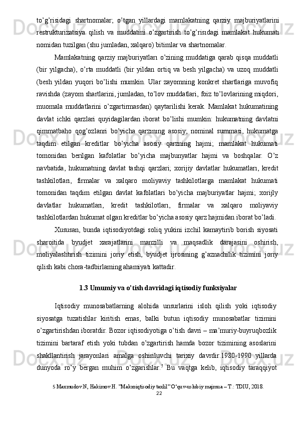 to’g’risidagi   shartnomalar;   o’tgan   yillardagi   mamlakatning   qarziy   majburiyatlarini
restrukturizatsiya   qilish   va   muddatini   o’zgartirish   to’g’risıdagi   mamlakat   hukumatı
nomidan tuzilgan (shu jumladan, xalqaro) bitimlar va shartnomalar. 
Mamlakatning  qarziy  majburiyatları  o’zining  muddatiga  qarab  qisqa   muddatli
(bir   yilgacha),   o’rta   muddatli   (bir   yildan   ortiq   va   besh   yilgacha)   va   uzoq   muddatli
(besh   yildan   yuqori   bo’lishi   mumkin.   Ular   zayomning   konkret   shartlariga   muvofiq
ravishda (zayom shartlarini, jumladan, to’lov muddatlari, foiz to’lovlarining miqdori,
muomala   muddatlarini   o’zgartirmasdan)   qaytarilishi   kerak.   Mamlakat   hukumatining
davlat   ichki   qarzlari   quyidagilardan   iborat   bo’lishi   mumkin:   hukumatning   davlatni
qimmatbaho   qog’ozlanri   bo’yicha   qarzınıng   asosiy;   nominal   summasi,   hukumatga
taqdim   etilgan   kreditlar   bo’yicha   asosiy   qarzning   hajmi;   mamlakat   hukumati
tomonidan   berilgan   kafolatlar   bo’yicha   majbunyatlar   hajmi   va   boshqalar.   O’z
navbatida,   hukumatning   davlat   tashqi   qarzlari;   xorijiy   davlatlar   hukumatları,   kredit
tashkilotları,   firmalar   va   xalqaro   moliyaviy   tashkilotlarga   mamlakat   hukumati
tomonidan   taqdim   etilgan   davlat   kafolatlari   bo’yicha   majburiyatlar   hajmi;   xorijly
davlatlar   hukumatları,   kredit   tashkilotları,   firmalar   va   xalqaro   moliyaviy
tashkilotlardan hukumat olgan kreditlar bo’yicha asosiy qarz hajmidan iborat bo’ladi. 
Xususan,   bunda   iqtisodiyotdagi   soliq   yukini   izchil   kamaytirib   borish   siyosati
sharoitida   byudjet   xarajatlarini   manzilli   va   maqsadlik   darajasini   oshirish,
moliyalashtırish   tizimini   joriy   etish,   byudjet   ijrosining   g’aznachilik   tizimini   joriy
qilish kabi chora-tadbirlaming ahamiyatı kattadir. 
 
1.3 Umumiy va o’tish davridagi iqtisodiy funksiyalar 
Iqtisodiy   munosabatlarning   alohida   unsurlarini   isloh   qilish   yoki   iqtisodiy
siyosatga   tuzatishlar   kiritish   emas,   balki   butun   iqtisodiy   munosabatlar   tizimini
o’zgartirishdan iboratdir. Bozor iqtisodiyotiga o’tish davri – ma’muriy-buyruqbozlik
tizimini   bartaraf   etish   yoki   tubdan   o’zgartirish   hamda   bozor   tizimining   asoslarini
shakllantirish   jarayonlari   amalga   oshiriluvchi   tarixiy   davrdir.1980-1990  
yillarda
dunyoda   ro’y   bergan   muhim   o’zgarishlar. 5
  Bu   vaqtga   kelib,   iqtisodiy   taraqqiyot
5   Maxmudov.N, Hakimov.H. ”Makroiqtisodiy taxlil” O‘quv-uslubiy majmua – T.: TDIU, 2018. 
  22