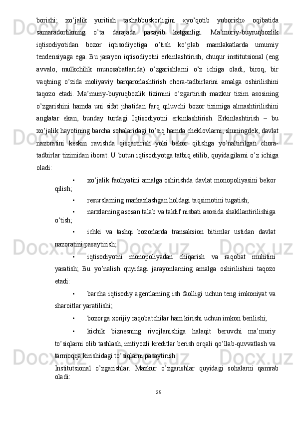 borishi;   xo’jalik   yuritish   tashabbuskorligini   «yo’qotib   yuborish»   oqibatida
samaradorlikning   o’ta   darajada   pasayib   ketganligi.   Ma’muriy-buyruqbozlik
iqtisodiyotidan   bozor   iqtisodiyotiga   o’tish   ko’plab   mamlakatlarda   umumiy
tendensiyaga   ega.   Bu   jarayon  iqtisodiyotni   erkinlashtirish,   chuqur   institutsional   (eng
avvalo,   mulkchilik   munosabatlarida)   o’zgarishlarni   o’z   ichiga   oladi,   biroq,   bir
vaqtning   o’zida   moliyaviy   barqarorlashtirish   chora-tadbirlarini   amalga   oshirilishini
taqozo   etadi.   Ma’muriy-buyruqbozlik   tizimini   o’zgartirish   mazkur   tizim   asosining
o’zgarishini   hamda   uni   sifat   jihatidan   farq   qiluvchi   bozor   tizimiga   almashtirilishini
anglatar   ekan,   bunday   turdagi   Iqtisodiyotni   erkinlashtirish.   Erkinlashtirish   –   bu
xo’jalik hayotining barcha sohalaridagi to’siq hamda cheklovlarni, shuningdek, davlat
nazoratini   keskin   ravishda   qisqartirish   yoki   bekor   qilishga   yo’naltirilgan   chora-
tadbirlar tizimidan iborat. U butun iqtisodiyotga tatbiq etilib, quyidagilarni o’z ichiga
oladi: 
• xo’jalik faoliyatini amalga oshirishda davlat monopoliyasini bekor
qilish; 
• resurslarning markazlashgan holdagi taqsimotini tugatish; 
• narxlarning asosan talab va taklif nisbati asosida shakllantirilishiga
o’tish; 
• ichki   va   tashqi   bozorlarda   transaksion   bitimlar   ustidan   davlat
nazoratini pasaytirish; 
• iqtisodiyotni   monopoliyadan   chiqarish   va   raqobat   muhitini
yaratish;   Bu   yo’nalish   quyidagi   jarayonlarning   amalga   oshirilishini   taqozo
etadi: 
• barcha iqtisodiy agentlarning ish faolligi uchun teng imkoniyat va
sharoitlar yaratilishi; 
• bozorga xorijiy raqobatchilar ham kirishi uchun imkon berilishi; 
• kichik   biznesning   rivojlanishiga   halaqit   beruvchi   ma’muriy
to’siqlarni olib tashlash, imtiyozli kreditlar berish orqali qo’llab-quvvatlash va
tarmoqqa kirishidagi to’siqlarni pasaytirish. 
Institutsional   o’zgarishlar.   Mazkur   o’zgarishlar   quyidagi   sohalarni   qamrab
oladi: 
  25