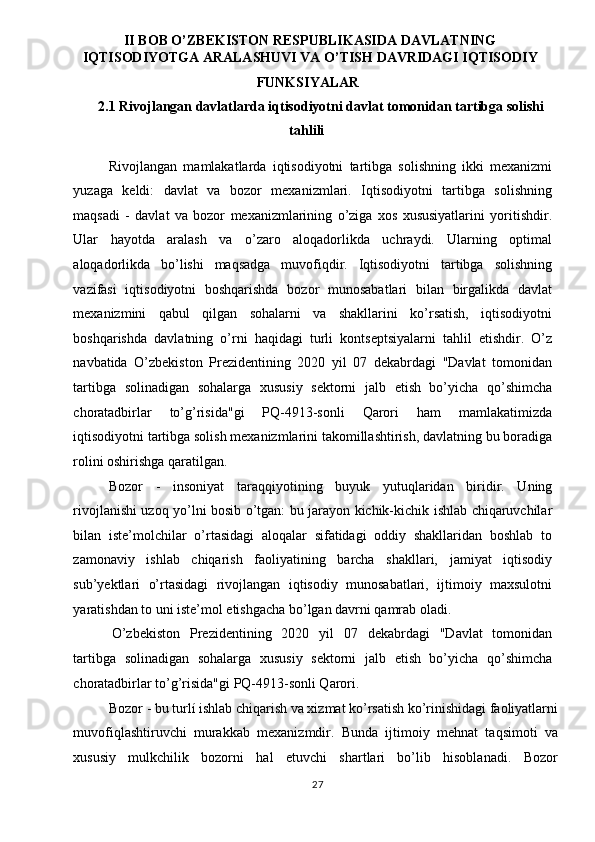 II BOB O’ZBEKISTON RESPUBLIKASIDA DAVLATNING
IQTISODIYOTGA ARALASHUVI VA O’TISH DAVRIDAGI IQTISODIY
FUNKSIYALAR 
2.1 Rivojlangan davlatlarda iqtisodiyotni davlat tomonidan tartibga solishi 
tahlili 
Rivojlangan   mamlakatlarda   iqtisodiyotni   tartibga   solishning   ikki   mexanizmi
yuzaga   keldi:   davlat   va   bozor   mexanizmlari.   Iqtisodiyotni   tartibga   solishning
maqsadi   -   davlat   va   bozor   mexanizmlarining   o’ziga   xos   xususiyatlarini   yoritishdir.
Ular   hayotda   aralash   va   o’zaro   aloqadorlikda   uchraydi.   Ularning   optimal
aloqadorlikda   bo’lishi   maqsadga   muvofiqdir.   Iqtisodiyotni   tartibga   solishning
vazifasi   iqtisodiyotni   boshqarishda   bozor   munosabatlari   bilan   birgalikda   davlat
mexanizmini   qabul   qilgan   sohalarni   va   shakllarini   ko’rsatish,   iqtisodiyotni
boshqarishda   davlatning   o’rni   haqidagi   turli   kontseptsiyalarni   tahlil   etishdir.   O’z
navbatida   O’zbekiston   Prezidentining   2020   yil   07   dekabrdagi   "Davlat   tomonidan
tartibga   solinadigan   sohalarga   xususiy   sektorni   jalb   etish   bo’yicha   qo’shimcha
choratadbirlar   to’g’risida"gi   PQ-4913-sonli   Qarori   ham   mamlakatimizda
iqtisodiyotni tartibga solish mexanizmlarini takomillashtirish, davlatning bu boradiga
rolini oshirishga qaratilgan. 
Bozor   -   insoniyat   taraqqiyotining   buyuk   yutuqlaridan   biridir.   Uning
rivojlanishi uzoq yo’lni bosib o’tgan: bu jarayon kichik-kichik ishlab chiqaruvchilar
bilan   iste’molchilar   o’rtasidagi   aloqalar   sifatidagi   oddiy   shakllaridan   boshlab   to
zamonaviy   ishlab   chiqarish   faoliyatining   barcha   shakllari,   jamiyat   iqtisodiy
sub’yektlari   o’rtasidagi   rivojlangan   iqtisodiy   munosabatlari,   ijtimoiy   maxsulotni
yaratishdan to uni iste’mol etishgacha bo’lgan davrni qamrab oladi. 
O’zbekiston   Prezidentining   2020   yil   07   dekabrdagi   "Davlat   tomonidan
tartibga   solinadigan   sohalarga   xususiy   sektorni   jalb   etish   bo’yicha   qo’shimcha
choratadbirlar to’g’risida"gi PQ-4913-sonli Qarori. 
Bozor - bu turlí ishlab chiqarish va xizmat ko’rsatish ko’rinishidagi faoliyatlarni
muvofiqlashtiruvchi   murakkab   mexanizmdir.   Bunda   ijtimoiy   mehnat   taqsimoti   va
xususiy   mulkchilik   bozorni   hal   etuvchi   shartlari   bo’lib   hisoblanadi.   Bozor
  27