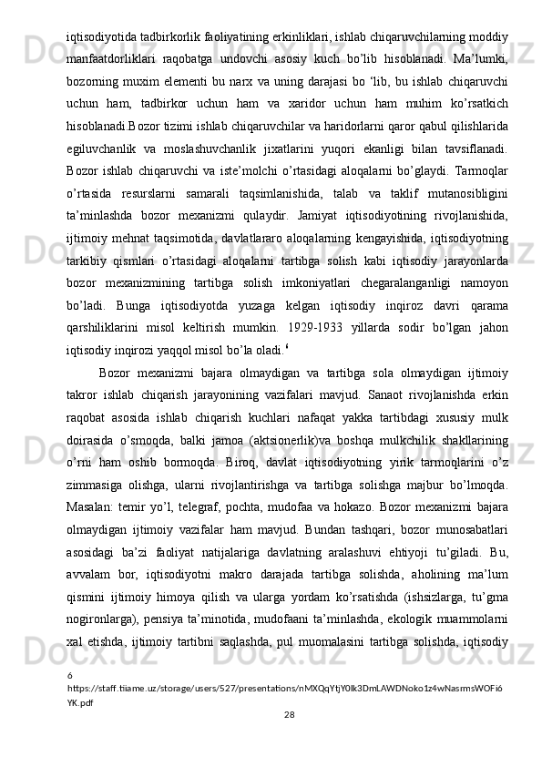 iqtisodiyotida tadbirkorlik faoliyatining erkinliklari, ishlab chiqaruvchilarning moddiy
manfaatdorliklari   raqobatga   undovchi   asosiy   kuch   bo’lib   hisoblanadi.   Ma’lumki,
bozorning   muxim   elementi   bu   narx   va   uning   darajasi   bo   ‘lib,   bu   ishlab   chiqaruvchi
uchun   ham,   tadbirkor   uchun   ham   va   xaridor   uchun   ham   muhim   ko’rsatkich
hisoblanadi.Bozor tizimi ishlab chiqaruvchilar va haridorlarni qaror qabul qilishlarida
egiluvchanlik   va   moslashuvchanlik   jixatlarini   yuqori   ekanligi   bilan   tavsiflanadi.
Bozor   ishlab   chiqaruvchi   va   iste’molchi   o’rtasidagi   aloqalarni   bo’glaydi.   Tarmoqlar
o’rtasida   resurslarni   samarali   taqsimlanishida,   talab   va   taklif   mutanosibligini
ta’minlashda   bozor   mexanizmi   qulaydir.   Jamiyat   iqtisodiyotining   rivojlanishida,
ijtimoiy   mehnat   taqsimotida,   davlatlararo   aloqalarning   kengayishida,   iqtisodiyotning
tarkibiy   qismlari   o’rtasidagi   aloqalarni   tartibga   solish   kabi   iqtisodiy   jarayonlarda
bozor   mexanizmining   tartibga   solish   imkoniyatlari   chegaralanganligi   namoyon
bo’ladi.   Bunga   iqtisodiyotda   yuzaga   kelgan   iqtisodiy   inqiroz   davri   qarama
qarshiliklarini   misol   keltirish   mumkin.   1929-1933   yillarda   sodir   bo’lgan   jahon
iqtisodiy inqirozi yaqqol misol bo’la oladi. 6
 
Bozor   mexanizmi   bajara   olmaydigan   va   tartibga   sola   olmaydigan   ijtimoiy
takror   ishlab   chiqarish   jarayonining   vazifalari   mavjud.   Sanaot   rivojlanishda   erkin
raqobat   asosida   ishlab   chiqarish   kuchlari   nafaqat   yakka   tartibdagi   xususiy   mulk
doirasida   o’smoqda,   balki   jamoa   (aktsionerlik)va   boshqa   mulkchilik   shakllarining
o’rni   ham   oshib   bormoqda.   Biroq,   davlat   iqtisodiyotning   yirik   tarmoqlarini   o’z
zimmasiga   olishga,   ularni   rivojlantirishga   va   tartibga   solishga   majbur   bo’lmoqda.
Masalan:   temir   yo’l,   telegraf,   pochta,   mudofaa   va   hokazo.   Bozor   mexanizmi   bajara
olmaydigan   ijtimoiy   vazifalar   ham   mavjud.   Bundan   tashqari,   bozor   munosabatlari
asosidagi   ba’zi   faoliyat   natijalariga   davlatning   aralashuvi   ehtiyoji   tu’giladi.   Bu,
avvalam   bor,   iqtisodiyotni   makro   darajada   tartibga   solishda,   aholining   ma’lum
qismini   ijtimoiy   himoya   qilish   va   ularga   yordam   ko’rsatishda   (ishsizlarga,   tu’gma
nogironlarga),   pensiya   ta’minotida,   mudofaani   ta’minlashda,   ekologik   muammolarni
xal   etishda,   ijtimoiy   tartibni   saqlashda,   pul   muomalasini   tartibga   solishda,   iqtisodiy
6  
https://staff.tiiame.uz/storage/users/527/presentations/nMXQqYtjY0lk3DmLAWDNoko1z4wNasrmsWOFi6
YK.pdf 
  28   