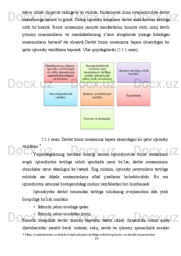 takror ishlab chiqarish tsikliga ta’sir etishda, fundamental ilmni rivojlantirishda davlat
aralashuviga zarurat tu’giladi. Tashqi iqtisodiy aloqalarni davlat aralashuvisiz tartibga
solib   bo’lmaydi.   Bozor   mexanizmi   jamiyat   manfaatlarini   himoya   etish,   uzoq   davrli
ijtimoiy   muammolarni   va   mamlakatlarning   o’zaro   aloqalarida   yuzaga   keladigan
muammolarni   bartaraf   eta   olmaydi.Davlat   bozor   mexanizmi   bajara   olmaydigan   bir
qator iqtisodiy vazifalarni bajaradi.  Ular quyidagilardir (2.1.1-rasm). 
 
 
2.1.1-rasm. Davlat bozor mexanizmi bajara olmaydigan bir qator iqtisodiy 
vazifalari. 7
 
Yuqoridagilarning   barchasi   hozirgi   zamon   iqtisodiyotida   bozor   mexanizmi
orqali   iqtisodiyotni   tartibga   solish   qanchalik   zarur   bo’lsa,   davlat   mexanizmini
shunchalar   zarur   ekanligini   ko’rsatadi.   Eng   muhimi,   iqtisodiy   jarayonlarni   tartibga
solishda   xar   ikkala   mexanizmlarni   afzal   jixatlarini   birlashtirishdir.   Bu   esa
iqtisodiyotni ratsional boshqarishdagi muhim vazifalardan biri hisoblanadi. 
Iqtisodiyotni   davlat   tomonidan   tartibga   solishning   rivojlanishini   ikki   yirik
bosqichga bo’lish mumkin: 
• Ikkinchi jahon urushiga qadar. 
• Ikkinchi jahon urushidan keyin. 
Birinchi   bosqichda   davlat   xususiy   kapitalni   takror   ishlab   chiqarilishi   uchun   qulay
shartsharoitlar   yaratib   berdi:   mehnat,   soliq,   savdo   va   ijtimoiy   qonunchilik   asoslari
7  https://cyberleninka.ru/article/n/iqtisodiyotni-tartibga-solishning-bozor-va-davlat-mexanizmlari 
  29   