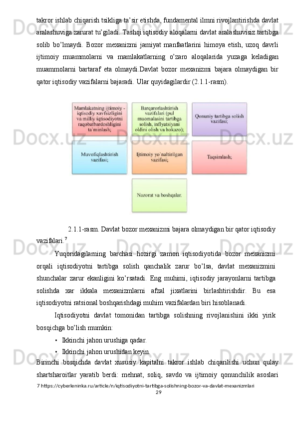 takror ishlab chiqarish tsikliga ta’sir etishda, fundamental ilmni rivojlantirishda davlat
aralashuviga zarurat tu’giladi. Tashqi iqtisodiy aloqalarni davlat aralashuvisiz tartibga
solib   bo’lmaydi.   Bozor   mexanizmi   jamiyat   manfaatlarini   himoya   etish,   uzoq   davrli
ijtimoiy   muammolarni   va   mamlakatlarning   o’zaro   aloqalarida   yuzaga   keladigan
muammolarni   bartaraf   eta   olmaydi.Davlat   bozor   mexanizmi   bajara   olmaydigan   bir
qator iqtisodiy vazifalarni bajaradi.  Ular quyidagilardir (2.1.1-rasm). 
 
 
2.1.1-rasm. Davlat bozor mexanizmi bajara olmaydigan bir qator iqtisodiy 
vazifalari. 7
 
Yuqoridagilarning   barchasi   hozirgi   zamon   iqtisodiyotida   bozor   mexanizmi
orqali   iqtisodiyotni   tartibga   solish   qanchalik   zarur   bo’lsa,   davlat   mexanizmini
shunchalar   zarur   ekanligini   ko’rsatadi.   Eng   muhimi,   iqtisodiy   jarayonlarni   tartibga
solishda   xar   ikkala   mexanizmlarni   afzal   jixatlarini   birlashtirishdir.   Bu   esa
iqtisodiyotni ratsional boshqarishdagi muhim vazifalardan biri hisoblanadi. 
Iqtisodiyotni   davlat   tomonidan   tartibga   solishning   rivojlanishini   ikki   yirik
bosqichga bo’lish mumkin: 
• Ikkinchi jahon urushiga qadar. 
• Ikkinchi jahon urushidan keyin. 
Birinchi   bosqichda   davlat   xususiy   kapitalni   takror   ishlab   chiqarilishi   uchun   qulay
shartsharoitlar   yaratib   berdi:   mehnat,   soliq,   savdo   va   ijtimoiy   qonunchilik   asoslari
7  https://cyberleninka.ru/article/n/iqtisodiyotni-tartibga-solishning-bozor-va-davlat-mexanizmlari 
  29