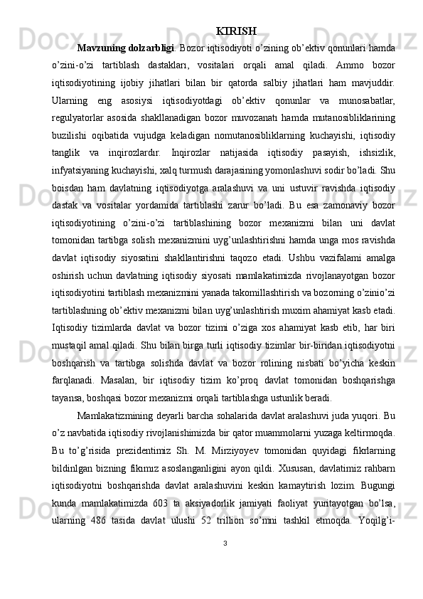 KIRISH 
Mavzuning dolzarbligi . Bozor iqtisodiyoti o’zining ob’ektiv qonunlari hamda
o’zini-o’zi   tartiblash   dastakları,   vositalari   orqali   amal   qiladi.   Ammo   bozor
iqtisodiyotining   ijobiy   jihatlari   bilan   bir   qatorda   salbiy   jihatlari   ham   mavjuddir.
Ularning   eng   asosiysi   iqtisodiyotdagi   ob’ektiv   qonunlar   va   munosabatlar,
regulyatorlar   asosida   shakllanadigan   bozor   muvozanatı   hamda   mutanosibliklarining
buzilishi   oqibatida   vujudga   keladigan   nomutanosibliklarning   kuchayishi,   iqtisodiy
tanglik   va   inqirozlardır.   Inqirozlar   natijasida   iqtisodiy   pasayish,   ishsizlik,
infyatsiyaning kuchayishi, xalq turmush darajasining yomonlashuvi sodir bo’ladi. Shu
boisdan   ham   davlatning   iqtisodiyotga   aralashuvi   va   uni   ustuvir   ravishda   iqtisodiy
dastak   va   vositalar   yordamida   tartıblashi   zarur   bo’ladi.   Bu   esa   zamonaviy   bozor
iqtisodiyotining   o’zini-o’zi   tartiblashining   bozor   mexanizmi   bilan   uni   davlat
tomonidan tartibga solish mexanizmini uyg’unlashtirishni hamda unga mos ravishda
davlat   iqtisodiy   siyosatini   shakllantirishni   taqozo   etadi.   Ushbu   vazifalami   amalga
oshirish   uchun   davlatning   iqtisodiy   siyosati   mamlakatimizda   rivojlanayotgan   bozor
iqtisodiyotini tartiblash mexanizmini yanada takomillashtirish va bozorning o’zinio’zi
tartiblashning ob’ektiv mexanizmi bilan uyg’unlashtirish muxim ahamiyat kasb etadi.
Iqtisodiy   tizimlarda   davlat   va   bozor   tizimi   o’ziga   xos   ahamiyat   kasb   etib,   har   biri
mustaqil amal qiladi. Shu bilan birga turli iqtisodiy tizimlar bir-biridan iqtisodiyotni
boshqarish   va   tartibga   solishda   davlat   va   bozor   rolining   nisbati   bo’yicha   keskin
farqlanadi.   Masalan,   bir   iqtisodiy   tizim   ko’proq   davlat   tomonidan   boshqarishga
tayansa, boshqasi bozor mexanizmi orqali tartiblashga ustunlik beradi. 
Mamlakatizmining deyarli barcha sohalarida davlat aralashuvi juda yuqori. Bu
o’z navbatida iqtisodiy rivojlanishimizda bir qator muammolarni yuzaga keltirmoqda.
Bu   to’g’risida   prezidentimiz   Sh.   M.   Mirziyoyev   tomonidan   quyidagi   fikrlarning
bildinlgan   bizning   fikımız   asoslanganligini   ayon   qildi.   Xususan,   davlatimiz   rahbarn
iqtisodiyotni   boshqarishda   davlat   aralashuvini   keskin   kamaytirish   lozim.   Bugungi
kunda   mamlakatimizda   603   ta   aksiyadorlik   jamiyati   faoliyat   yuritayotgan   bo’lsa,
ularning   486   tasida   davlat   ulushi   52   trillion   so’mni   tashkil   etmoqda.   Yoqilg’i-
3  
  