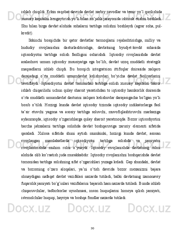 ishlab chiqildi. Erkin raqobat davrida davlat xarbiy zavodlar va temir yo’l qurilishida
xususiy kapitalni kengaytirish yo’li bilan xo’jalik jarayonida ishtirok etishni boshladi.
Shu bilan  birga davlat  alohida  sohalarni  tartibga  solishni  boshlaydi  (agrar  soha,  pul-
kredit). 
Ikkinchi   bosqichda   bir   qator   davlatlar   tarmoqlarni   rejalashtirishga,   milliy   va
hududiy   rivojlanishni   dasturlashtirishga,   davlatning   byudjet-kredit   sohasida
iqtisodiyotni   tartibga   solish   faolligini   oshirishdi.   Iqtisodiy   rivojlanishda   davlat
aralashuvi   umum   iqtisodiy   xususiyatga   ega   bo’lib,   davlat   uzoq   muddatli   strategik
maqsadlarni   ishlab   chiqdi.   Bu   bosqich   integratsion   ittifoqlar   doirasida   xalqaro
darajadagi   o’rta   muddatli   umumdavlat   kelishuvlari   bo’yicha   davlat   faoliyatlarini
tavsiflaydi.   Iqtisodiyotni   davlat   tomonidan   tartibga   solish   xususiy   kapitalni   takror
ishlab   chiqarilishi   uchun   qulay   sharoit   yaratishdan   to   iqtisodiy   hamkorlik   doirasida
o’rta muddatli umumdavlat dasturini xalqaro kelishuvlar darajasigacha bo’lgan yo’li
bosib   o’tildi.   Hozirgi   kunda   davlat   iqtisodiy   tizimda   iqtisodiy   indikatorlarga   faol
ta’sir   etuvchi   yagona   va   asosiy   tartibga   soluvchi,   muvofiqlashtiruvchi   markaziga
aylanmoqda, iqtisodiy o’zgarishlarga qulay sharoit yaratmoqda. Bozor iqtisodiyotini
barcha   jabxalarni   tartibga   solishda   davlat   boshqaruviga   zaruriy   elementi   sifatida
qaraladi.   Xulosa   sifatida   shuni   aytish   mumkinki,   hozirgi   kunda   davlat,   asosan
rivojlangan   mamlakatlarda   iqtisodiyotni   tartibga   solishda   va   jamiyatni
rivojlantirishda   muhim   rolni   o’ynaydi.   Iqtisodiy   rivojlanishda   davlatning   rolini
alohida olib ko’rsatish juda murakkabdir. Iqtisodiy rivojlanishni boshqarishda davlat
tomonidan tartibga solishning sifat o’zgarishlari yuzaga keladi. Gap shundaki, davlat
va   bozorning   o’zaro   aloqalari,   ya’ni   o’tish   davrida   bozor   mexanizmi   bajara
olmaydigan   nafaqat   davlat   vazifalari   nazarda   tutiladi,   balki   davlatning   zamonaviy
fuqarolik jamiyati bo’g’inlari vazifalarini bajarish ham nazarda tutiladi. Bunda ishlab
chiqaruvchilar,   tadbirkorlar   uyushmasi,   inson   huquqlarini   himoya   qilish   jamiyati,
istemolchilar huquqi, hayriya va boshqa fondlar nazarda tutiladi. 
 
 
  30