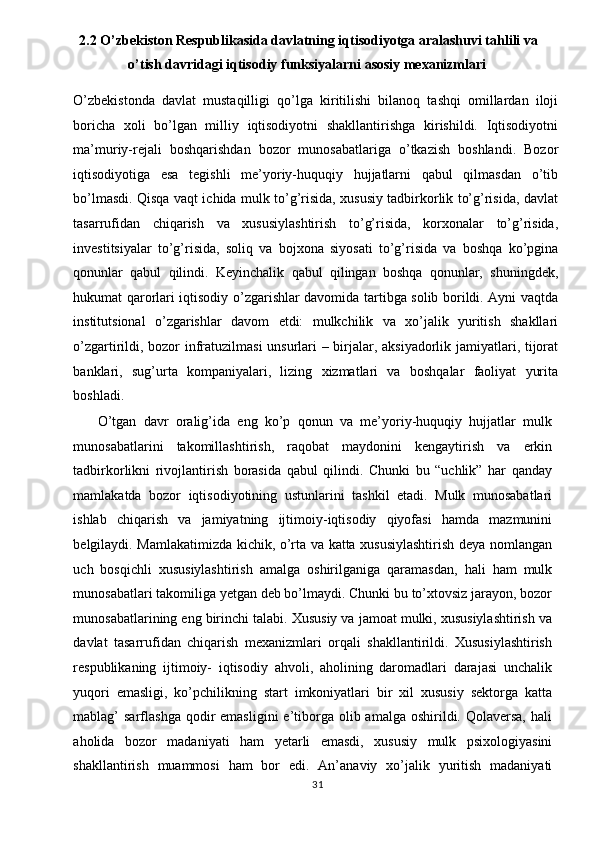 2.2   O’zbekiston Respublikasida davlatning iqtisodiyotga aralashuvi tahlili va 
o’tish davridagi iqtisodiy funksiyalarni asosiy mexanizmlari 
O’zbekistonda   davlat   mustaqilligi   qo’lga   kiritilishi   bilanoq   tashqi   omillardan   iloji
boricha   xoli   bo’lgan   milliy   iqtisodiyotni   shakllantirishga   kirishildi.   Iqtisodiyotni
ma’muriy-rejali   boshqarishdan   bozor   munosabatlariga   o’tkazish   boshlandi.   Bozor
iqtisodiyotiga   esa   tegishli   me’yoriy-huquqiy   hujjatlarni   qabul   qilmasdan   o’tib
bo’lmasdi. Qisqa vaqt ichida mulk to’g’risida, xususiy tadbirkorlik to’g’risida, davlat
tasarrufidan   chiqarish   va   xususiylashtirish   to’g’risida,   korxonalar   to’g’risida,
investitsiyalar   to’g’risida,   soliq   va   bojxona   siyosati   to’g’risida   va   boshqa   ko’pgina
qonunlar   qabul   qilindi.   Keyinchalik   qabul   qilingan   boshqa   qonunlar,   shuningdek,
hukumat qarorlari iqtisodiy o’zgarishlar davomida tartibga solib borildi. Ayni vaqtda
institutsional   o’zgarishlar   davom   etdi:   mulkchilik   va   xo’jalik   yuritish   shakllari
o’zgartirildi, bozor infratuzilmasi  unsurlari – birjalar, aksiyadorlik jamiyatlari, tijorat
banklari,   sug’urta   kompaniyalari,   lizing   xizmatlari   va   boshqalar   faoliyat   yurita
boshladi. 
O’tgan   davr   oralig’ida   eng   ko’p   qonun   va   me’yoriy-huquqiy   hujjatlar   mulk
munosabatlarini   takomillashtirish,   raqobat   maydonini   kengaytirish   va   erkin
tadbirkorlikni   rivojlantirish   borasida   qabul   qilindi.   Chunki   bu   “uchlik”   har   qanday
mamlakatda   bozor   iqtisodiyotining   ustunlarini   tashkil   etadi.   Mulk   munosabatlari
ishlab   chiqarish   va   jamiyatning   ijtimoiy-iqtisodiy   qiyofasi   hamda   mazmunini
belgilaydi. Mamlakatimizda kichik, o’rta va katta xususiylashtirish deya nomlangan
uch   bosqichli   xususiylashtirish   amalga   oshirilganiga   qaramasdan,   hali   ham   mulk
munosabatlari takomiliga yetgan deb bo’lmaydi. Chunki bu to’xtovsiz jarayon, bozor
munosabatlarining eng birinchi talabi. Xususiy va jamoat mulki, xususiylashtirish va
davlat   tasarrufidan   chiqarish   mexanizmlari   orqali   shakllantirildi.   Xususiylashtirish
respublikaning   ijtimoiy-   iqtisodiy   ahvoli,   aholining   daromadlari   darajasi   unchalik
yuqori   emasligi,   ko’pchilikning   start   imkoniyatlari   bir   xil   xususiy   sektorga   katta
mablag’  sarflashga  qodir  emasligini  e’tiborga  olib amalga  oshirildi. Qolaversa,  hali
aholida   bozor   madaniyati   ham   yetarli   emasdi,   xususiy   mulk   psixologiyasini
shakllantirish   muammosi   ham   bor   edi.   An’anaviy   xo’jalik   yuritish   madaniyati
  31