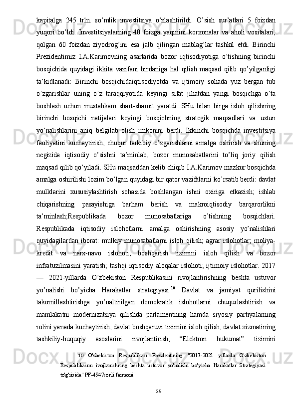 kapitalga   245   trln.   so’mlik   investitsiya   o’zlashtirildi.   O’sish   sur’atlari   5   foizdan
yuqori   bo’ldi.   Investitsiyalarning   40   foizga   yaqinini   korxonalar   va   aholi   vositalari,
qolgan   60   foizdan   ziyodrog’ini   esa   jalb   qilingan   mablag’lar   tashkil   etdi.   Birinchi
Prezidentimiz   I.A.Karimovning   asarlarida   bozor   iqtisodiyotiga   o’tishning   birinchi
bosqichida   quyidagi   ikkita   vazifani   birdaniga   hal   qilish   maqsad   qilib   qo’yilganligi
ta’kidlanadi:   Birinchi   bosqichidaiqtisodiyotda   va   ijtimoiy   sohada   yuz   bergan   tub
o’zgarishlar   uning   o’z   taraqqiyotida   keyingi   sifat   jihatdan   yangi   bosqichga   o’ta
boshlash   uchun   mustahkam   shart-sharoit   yaratdi.   SHu   bilan   birga   isloh   qilishning
birinchi   bosqichi   natijalari   keyingi   bosqichning   strategik   maqsadlari   va   ustun
yo’nalishlarini   aniq   belgilab   olish   imkonini   berdi.   Ikkinchi   bosqichda   investitsiya
faoliyatini   kuchaytirish,   chuqur   tarkibiy   o’zgarishlarni   amalga   oshirish   va   shuning
negizida   iqtisodiy   o’sishni   ta’minlab,   bozor   munosabatlarini   to’liq   joriy   qilish
maqsad qilib qo’yiladi. SHu maqsaddan kelib chiqib I.A.Karimov mazkur bosqichda
amalga oshirilishi lozim bo’lgan quyidagi bir qator vazifalarni ko’rsatib berdi: davlat
mulklarini   xususiylashtirish   sohasida   boshlangan   ishni   oxiriga   etkazish;   ishlab
chiqarishning   pasayishiga   barham   berish   va   makroiqtisodiy   barqarorlikni
ta’minlash;Respublikada   bozor   munosabatlariga   o’tishning   bosqichlari.
Respublikada   iqtisodiy   islohotlarni   amalga   oshirishning   asosiy   yo’nalishlari
quyidagilardan   iborat:   mulkiy   munosabatlarni   isloh   qilish;   agrar   islohotlar;   moliya-
kredit   va   narx-navo   islohoti;   boshqarish   tizimini   isloh   qilish   va   bozor
infratuzilmasini   yaratish;   tashqi   iqtisodiy   aloqalar   islohoti;   ijtimoiy  islohotlar.   2017
—   2021-yillarda   O’zbekiston   Respublikasini   rivojlantirishning   beshta   ustuvor
yo’nalishi   bo’yicha   Harakatlar   strategiyasi. 10
  Davlat   va   jamiyat   qurilishini
takomillashtirishga   yo’naltirilgan   demokratik   islohotlarni   chuqurlashtirish   va
mamlakatni   modernizatsiya   qilishda   parlamentning   hamda   siyosiy   partiyalarning
rolini yanada kuchaytirish, davlat boshqaruvi tizimini isloh qilish, davlat xizmatining
tashkiliy-huquqiy   asoslarini   rivojlantirish,   “Elektron   hukumat”   tizimini
10   O'zbekiston   Respublikası   Prezdentining   "2017-2021   yıllarda   O'zbekiston
Respublikasını   ivojlanishning   beshta   ustuvor   yo'nalishi   bo'yicha   Harakatlar   Strategiyasi
to'g'risida" PF-4947sonli farmoni 
 
  35   