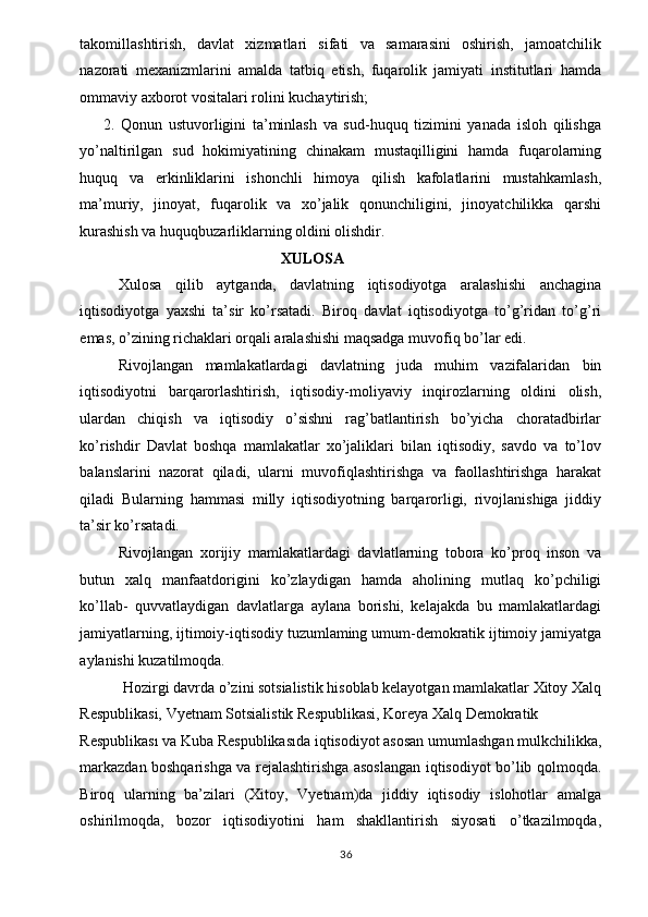 takomillashtirish,   davlat   xizmatlari   sifati   va   samarasini   oshirish,   jamoatchilik
nazorati   mexanizmlarini   amalda   tatbiq   etish,   fuqarolik   jamiyati   institutlari   hamda
ommaviy axborot vositalari rolini kuchaytirish; 
2.   Qonun   ustuvorligini   ta’minlash   va   sud-huquq   tizimini   yanada   isloh   qilishga
yo’naltirilgan   sud   hokimiyatining   chinakam   mustaqilligini   hamda   fuqarolarning
huquq   va   erkinliklarini   ishonchli   himoya   qilish   kafolatlarini   mustahkamlash,
ma’muriy,   jinoyat,   fuqarolik   va   xo’jalik   qonunchiligini,   jinoyatchilikka   qarshi
kurashish va huquqbuzarliklarning oldini olishdir. 
XULOSA 
Xulosa   qilib   aytganda,   davlatning   iqtisodiyotga   aralashishi   anchagina
iqtisodiyotga   yaxshi   ta’sir   ko’rsatadi.   Biroq   davlat   iqtisodiyotga   to’g’ridan   to’g’ri
emas, o’zining richaklari orqali aralashishi maqsadga muvofiq bo’lar edi. 
Rivojlangan   mamlakatlardagi   davlatning   juda   muhim   vazifalaridan   bin
iqtisodiyotni   barqarorlashtirish,   iqtisodiy-moliyaviy   inqirozlarning   oldini   olish,
ulardan   chiqish   va   iqtisodiy   o’sishni   rag’batlantirish   bo’yicha   choratadbirlar
ko’rishdir   Davlat   boshqa   mamlakatlar   xo’jaliklari   bilan   iqtisodiy,   savdo   va   to’lov
balanslarini   nazorat   qiladi,   ularni   muvofiqlashtirishga   va   faollashtirishga   harakat
qiladi   Bularning   hammasi   milly   iqtisodiyotning   barqarorligi,   rivojlanishiga   jiddiy
ta’sir ko’rsatadi. 
Rivojlangan   xorijiy   mamlakatlardagi   davlatlarning   tobora   ko’proq   inson   va
butun   xalq   manfaatdorigini   ko’zlaydigan   hamda   aholining   mutlaq   ko’pchiligi
ko’llab-   quvvatlaydigan   davlatlarga   aylana   borishi,   kelajakda   bu   mamlakatlardagi
jamiyatlarning, ijtimoiy-iqtisodiy tuzumlaming umum-demokratik ijtimoiy jamiyatga
aylanishi kuzatilmoqda. 
Hozirgi davrda o’zini sotsialistik hisoblab kelayotgan mamlakatlar Xitoy Xalq 
Respublikasi, Vyetnam Sotsialistik Respublikasi, Koreya Xalq Demokratik 
Respublikası va Kuba Respublikasıda iqtisodiyot asosan umumlashgan mulkchilikka,
markazdan boshqarishga va rejalashtirishga asoslangan iqtisodiyot bo’lib qolmoqda.
Biroq   ularning   ba’zilari   (Xitoy,   Vyetnam)da   jiddiy   iqtisodiy   islohotlar   amalga
oshirilmoqda,   bozor   iqtisodiyotini   ham   shakllantirish   siyosati   o’tkazilmoqda,
  36