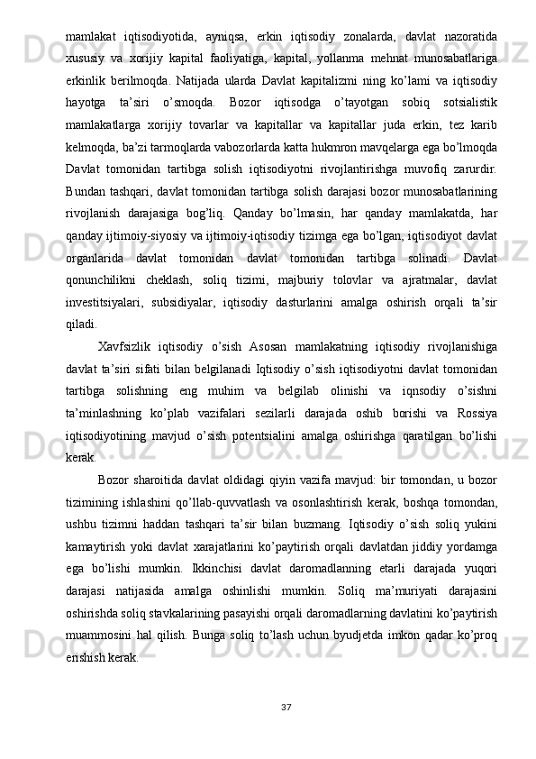 mamlakat   iqtisodiyotida,   ayniqsa,   erkin   iqtisodiy   zonalarda,   davlat   nazoratida
xususiy   va   xorijiy   kapital   faoliyatiga,   kapital,   yollanma   mehnat   munosabatlariga
erkinlik   berilmoqda.   Natijada   ularda   Davlat   kapitalizmi   ning   ko’lami   va   iqtisodiy
hayotga   ta’siri   o’smoqda.   Bozor   iqtisodga   o’tayotgan   sobiq   sotsialistik
mamlakatlarga   xorijiy   tovarlar   va   kapitallar   va   kapitallar   juda   erkin,   tez   karib
kelmoqda, ba’zi tarmoqlarda vabozorlarda katta hukmron mavqelarga ega bo’lmoqda
Davlat   tomonidan   tartibga   solish   iqtisodiyotni   rivojlantirishga   muvofiq   zarurdir.
Bundan tashqari, davlat tomonidan tartibga solish darajasi  bozor munosabatlarining
rivojlanish   darajasiga   bog’liq.   Qanday   bo’lmasin,   har   qanday   mamlakatda,   har
qanday ijtimoiy-siyosiy va ijtimoiy-iqtisodiy tizimga ega bo’lgan, iqtisodiyot davlat
organlarida   davlat   tomonidan   davlat   tomonidan   tartibga   solinadi.   Davlat
qonunchilikni   cheklash,   soliq   tizimi,   majburiy   tolovlar   va   ajratmalar,   davlat
investitsiyalari,   subsidiyalar,   iqtisodiy   dasturlarini   amalga   oshirish   orqali   ta’sir
qiladi. 
Xavfsizlik   iqtisodiy   o’sish   Asosan   mamlakatning   iqtisodiy   rivojlanishiga
davlat   ta’siri   sifati   bilan   belgilanadi   Iqtisodiy   o’sish   iqtisodiyotni   davlat   tomonidan
tartibga   solishning   eng   muhim   va   belgilab   olinishi   va   iqnsodiy   o’sishni
ta’minlashning   ko’plab   vazifalari   sezilarli   darajada   oshib   borishi   va   Rossiya
iqtisodiyotining   mavjud   o’sish   potentsialini   amalga   oshirishga   qaratilgan   bo’lishi
kerak. 
Bozor   sharoitida   davlat   oldidagi   qiyin   vazifa   mavjud:   bir   tomondan,   u   bozor
tizimining   ishlashini   qo’llab-quvvatlash   va   osonlashtirish   kerak,   boshqa   tomondan,
ushbu   tizimni   haddan   tashqari   ta’sir   bilan   buzmang.   Iqtisodiy   o’sish   soliq   yukini
kamaytirish   yoki   davlat   xarajatlarini   ko’paytirish   orqali   davlatdan   jiddiy   yordamga
ega   bo’lishi   mumkin.   Ikkinchisi   davlat   daromadlanning   etarli   darajada   yuqori
darajasi   natijasida   amalga   oshinlishi   mumkin.   Soliq   ma’muriyati   darajasini
oshirishda soliq stavkalarining pasayishi orqali daromadlarning davlatini ko’paytirish
muammosini   hal   qilish.   Bunga   soliq   to’lash   uchun   byudjetda   imkon   qadar   ko’proq
erishish kerak. 
  37