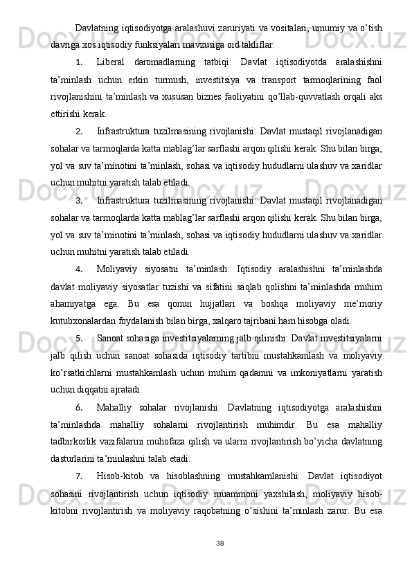 Davlatning iqtisodiyotga aralashuvi zaruriyati va vositalari, umumiy va o’tish
davriga xos iqtisodiy funksiyalari mavzusiga oid takliflar: 
1. Liberal   daromadlarning   tatbiqi:   Davlat   iqtisodiyotda   aralashishni
ta’minlash   uchun   erkin   turmush,   investitsiya   va   transport   tarmoqlarining   faol
rivojlanishini  ta’minlash va xususan biznes faoliyatini qo’llab-quvvatlash orqali aks
ettirishi kerak. 
2. Infrastruktura   tuzilmasining   rivojlanishi:   Davlat   mustaqil   rivojlanadigan
sohalar va tarmoqlarda katta mablag’lar sarflashi arqon qilishi kerak. Shu bilan birga,
yol va suv ta’minotini ta’minlash, sohasi va iqtisodiy hududlarni ulashuv va xaridlar
uchun muhitni yaratish talab etiladi. 
3. Infrastruktura   tuzilmasining   rivojlanishi:   Davlat   mustaqil   rivojlanadigan
sohalar va tarmoqlarda katta mablag’lar sarflashi arqon qilishi kerak. Shu bilan birga,
yol va suv ta’minotini ta’minlash, sohasi va iqtisodiy hududlarni ulashuv va xaridlar
uchun muhitni yaratish talab etiladi. 
4. Moliyaviy   siyosatni   ta’minlash:   Iqtisodiy   aralashishni   ta’minlashda
davlat   moliyaviy   siyosatlar   tuzishi   va   sifatini   saqlab   qolishni   ta’minlashda   muhim
ahamiyatga   ega.   Bu   esa   qonun   hujjatlari   va   boshqa   moliyaviy   me’moriy
kutubxonalardan foydalanish bilan birga, xalqaro tajribani ham hisobga oladi. 
5. Sanoat sohasiga investitsiyalarning jalb qilinishi: Davlat investitsiyalarni
jalb   qilish   uchun   sanoat   sohasida   iqtisodiy   tartibni   mustahkamlash   va   moliyaviy
ko’rsatkichlarni   mustahkamlash   uchun   muhim   qadamni   va   imkoniyatlarni   yaratish
uchun diqqatni ajratadi. 
6. Mahalliy   sohalar   rivojlanishi:   Davlatning   iqtisodiyotga   aralashishni
ta’minlashda   mahalliy   sohalarni   rivojlantirish   muhimdir.   Bu   esa   mahalliy
tadbirkorlik vazifalarini muhofaza qilish va ularni rivojlantirish bo’yicha davlatning
dasturlarini ta’minlashni talab etadi. 
7. Hisob-kitob   va   hisoblashning   mustahkamlanishi:   Davlat   iqtisodiyot
sohasini   rivojlantirish   uchun   iqtisodiy   muammoni   yaxshilash,   moliyaviy   hisob-
kitobni   rivojlantirish   va   moliyaviy   raqobatning   o’sishini   ta’minlash   zarur.   Bu   esa
  38   