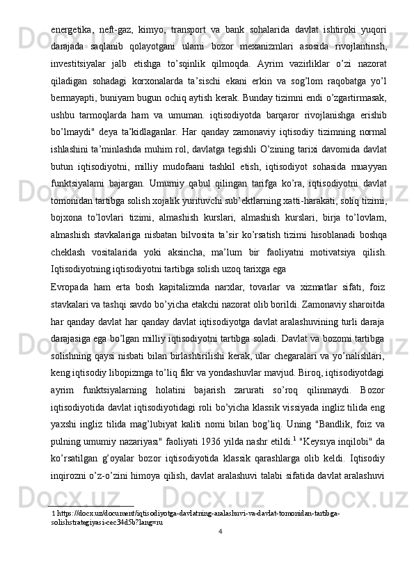 energetika,   neft-gaz,   kimyo,   transport   va   bank   sohalarida   davlat   ishtiroki   yuqori
darajada   saqlanib   qolayotgani   ularni   bozor   mexanizmlari   asosida   rivojlantinsh,
investitsiyalar   jalb   etishga   to’sqinlik   qilmoqda.   Ayrim   vazirliklar   o’zi   nazorat
qiladigan   sohadagi   korxonalarda   ta’sischi   ekani   erkin   va   sog’lom   raqobatga   yo’l
bermayapti, buniyam bugun ochiq aytish kerak. Bunday tizimni endi o’zgartirmasak,
ushbu   tarmoqlarda   ham   va   umuman.   iqtisodiyotda   barqaror   rivojlanishga   erishib
bo’lmaydi"   deya   ta’kidlaganlar.   Har   qanday   zamonaviy   iqtisodiy   tizimning   normal
ishlashini ta’minlashda muhim rol, davlatga tegishli O’zining tarixi davomida davlat
butun   iqtisodiyotni,   milliy   mudofaani   tashkil   etish,   iqtisodiyot   sohasida   muayyan
funktsiyalami   bajargan.   Umumiy   qabul   qilingan   tarifga   ko’ra,   iqtisodiyotni   davlat
tomonidan tartibga solish xojalik yurituvchi sub’ektlarning xatti-harakati, soliq tizimi,
bojxona   to’lovlari   tizimi,   almashish   kurslari,   almashish   kurslari,   birja   to’lovlarn,
almashish   stavkalariga   nisbatan   bilvosita   ta’sir   ko’rsatish   tizimi   hisoblanadi   boshqa
cheklash   vositalarida   yoki   aksincha,   ma’lum   bir   faoliyatni   motivatsiya   qilish.
Iqtisodiyotning iqtisodiyotni tartibga solish uzoq tarixga ega 
Evropada   ham   erta   bosh   kapitalizmda   narxlar,   tovarlar   va   xizmatlar   sifatı,   foiz
stavkalari va tashqi savdo bo’yicha etakchi nazorat olib borildi. Zamonaviy sharoitda
har qanday davlat har qanday davlat iqtisodiyotga davlat aralashuvining turli daraja
darajasiga ega bo’lgan milliy iqtisodiyotni tartibga soladi. Davlat va bozomi tartibga
solishning qaysi  nisbati  bilan birlashtirilishi kerak, ular chegaralari va yo’nalishlari,
keng iqtisodiy libopizmga to’liq fikr va yondashuvlar mavjud. Biroq, iqtisodiyotdagi
ayrim   funktsiyalarning   holatini   bajarish   zarurati   so’roq   qilinmaydi.   Bozor
iqtisodiyotida davlat iqtisodiyotidagi roli bo’yicha klassik vissiyada ingliz tilida eng
yaxshi   ingliz   tilida   mag’lubiyat   kaliti   nomi   bilan   bog’liq.   Uning   "Bandlik,   foiz   va
pulning umumiy nazariyası" faoliyati 1936 yilda nashr etildi. 1
  "Keysıya inqilobi" da
ko’rsatilgan   g’oyalar   bozor   iqtisodiyotida   klassik   qarashlarga   olib   keldi.   Iqtisodiy
inqirozni o’z-o’zini himoya qilish, davlat aralashuvi talabi sifatida davlat aralashuvi
1   https://docx.uz/document/iqtisodiyotga-davlatning-aralashuvi-va-davlat-tomonidan-tartibga-
solishstrategiyasi-cec34d5b?lang=ru 
4  
  