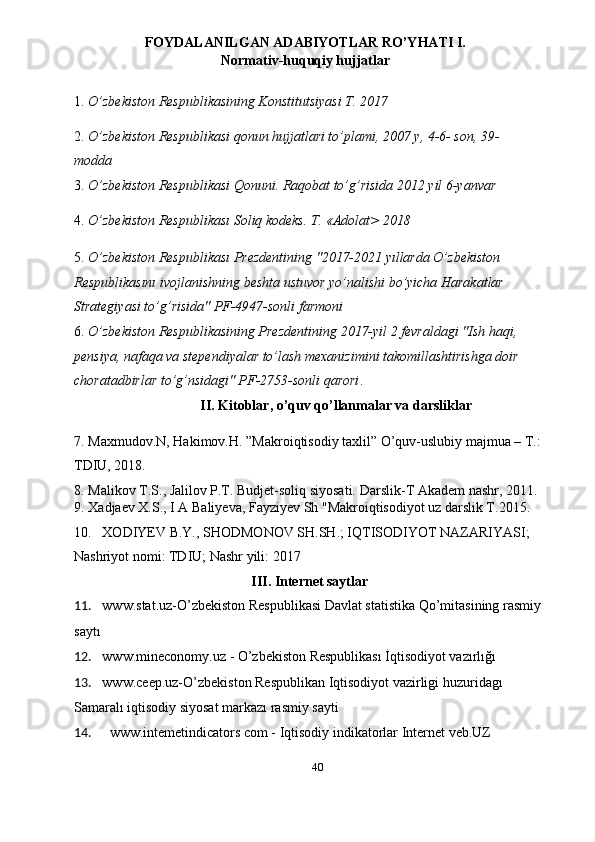 FOYDALANILGAN ADABIYOTLAR RO’YHATI I.
Normativ-huquqiy hujjatlar 
 
1. O’zbekiston Respublikasining Konstitutsiyasi T. 2017 
 
2. O’zbekiston Respublikasi qonun hujjatlari to’plami, 2007 y, 4-6- son, 39- 
modda 
3. O’zbekiston Respublikasi Qonuni. Raqobat to’g’risida 2012 yil 6-yanvar 
 
4. O’zbekiston Respublikası Soliq kodeks. T. «Adolat> 2018 
 
5. O’zbekiston Respublikası Prezdentining "2017-2021 yıllarda O’zbekiston 
Respublikasını ivojlanishning beshta ustuvor yo’nalishi bo’yicha Harakatlar 
Strategiyasi to’g’risida" PF-4947-sonli farmoni 
6. O’zbekiston Respublikasining Prezdentining 2017-yil 2 fevraldagi "Ish haqi, 
pensiya, nafaqa va stependiyalar to’lash mexanizimini takomillashtirishga doir 
choratadbirlar to’g’nsidagi" PF-2753-sonli qarori . 
II. Kitoblar, o’quv qo’llanmalar va darsliklar 
 
7. Maxmudov.N, Hakimov.H. ”Makroiqtisodiy taxlil” O’quv-uslubiy majmua – T.: 
TDIU, 2018. 
8. Malikov T.S., Jalilov P.T. Budjet-soliq siyosati.  Darslik-T Akadem nashr, 2011. 
9. Xadjaev X.S., I A Baliyeva, Fayziyev Sh "Makroiqtisodiyot uz darslik T.2015. 
10. XODIYEV B.Y., SHODMONOV SH.SH.; IQTISODIYOT NAZARIYASI; 
Nashriyot nomi: TDIU; Nashr yili: 2017 
III. Internet saytlar
11. www.stat.uz-O’zbekiston Respublikasi Davlat statistika Qo’mitasining rasmiy 
saytı 
12. www.mineconomy.uz  -  O’zbekiston Respublikası İqtisodiyot vazırlığı 
13. www.ceep.uz-O’zbekiston Respublikan Iqtisodiyot vazirligi huzuridagı 
Samaralı iqtisodiy siyosat markazı rasmiy sayti  
14. www.intemetindicators com - Iqtisodiy indikatorlar Internet veb.UZ 
 
  40