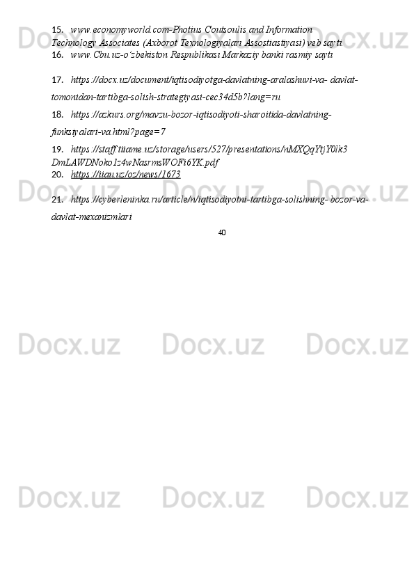 15. www.economyworld.com - Photius C outsoulis and Information 
Technology Associates (Axborot Texnologiyaları Assostiastiyasi) veb sayti. 
16. www.Cbu.uz-o’zbekiston Respublikası Markaziy banki rasmiy saytı 
 
17. https://docx.uz/document/iqtisodiyotga-davlatning-aralashuvi-va- davlat-
tomonidan-tartibga-solish-strategiyasi-cec34d5b?lang=ru 
18. https://azkurs.org/mavzu-bozor-iqtisodiyoti-sharoitida-davlatning- 
funksiyalari-va.html?page=7 
19. https://staff.tiiame.uz/storage/users/527/presentations/nMXQqYtjY0lk3 
DmLAWDNoko1z4wNasrmsWOFi6YK.pdf 
20. https://iiau.uz/oz/news/1673     
 
21. https://cyberleninka.ru/article/n/iqtisodiyotni-tartibga-solishning- bozor-va-
davlat-mexanizmlari 
  40 