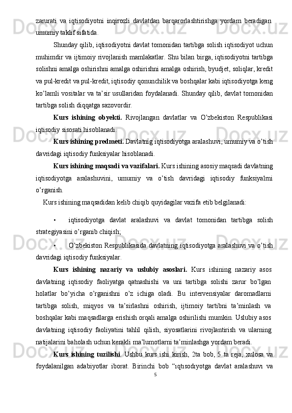 zarurati   va   iqtisodiyotni   inqirozli   davlatdan   barqarorlashtirishga   yordam   beradigan
umumiy taklif sifatida. 
Shunday qilib, iqtisodiyotni davlat tomonidan tartibga solish iqtisodiyot uchun
muhimdir va ijtimoiy rivojlanish mamlakatlar. Shu bilan birga, iqtisodiyotni tartibga
solishni amalga oshirishni amalga oshirishni amalga oshirish, byudjet, soliqlar, kredit
va pul-kredit va pul-kredit, iqtisodiy qonunchilik va boshqalar kabi iqtisodiyotga keng
ko’lamli vositalar va ta’sir usullaridan foydalanadi. Shunday qilib, davlat tomonidan
tartibga solish diqqatga sazovordir. 
Kurs   ishining   obyekti.   Rivojlangan   davlatlar   va   O’zbekiston   Respublikasi
iqtisodiy sisosati hisoblanadi. 
Kurs ishining predmeti.  Davlatnig iqtisodiyotga aralashuvi, umumiy va o’tish
davridagi iqtisodiy funksiyalar hisoblanadi. 
Kurs ishining maqsadi va vazifalari.  Kurs ishining asosiy maqsadi davlatning
iqtisodiyotga   aralashuvini,   umumiy   va   o’tish   davridagi   iqtisodiy   funksiyalrni
o’rganish. 
Kurs ishining maqsadidan kelib chiqib quyidagilar vazifa etib belgilanadi: 
 
• iqtisodiyotga   davlat   aralashuvi   va   davlat   tomonidan   tartibga   solish
strategiyasini o’rganib chiqish; 
• O’zbekiston Respublikasida davlatning iqtisodiyotga aralashuvi va o’tish
davridagi iqtisodiy funksiyalar. 
Kurs   ishining   nazariy   va   uslubiy   asoslari.   Kurs   ishining   nazariy   asos
davlatning   iqtisodiy   faoliyatga   qatnashishi   va   uni   tartibga   solishi   zarur   bo’lgan
holatlar   bo’yicha   o’rganishni   o’z   ichiga   oladi.   Bu   intervensiyalar   daromadlarni
tartibga   solish,   miqyos   va   ta’sirlashni   oshirish,   ijtimoiy   tartibni   ta’minlash   va
boshqalar kabi maqsadlarga erishish orqali amalga oshirilishi mumkin. Uslubiy asos
davlatning   iqtisodiy   faoliyatini   tahlil   qilish,   siyosatlarini   rivojlantirish   va   ularning
natijalarini baholash uchun kerakli ma’lumotlarni ta’minlashga yordam beradi. 
Kurs   ishining   tuzilishi .   Ushbu   kurs   ishi   kirish,   2ta   bob,   5   ta   reja,   xulosa   va
foydalanilgan   adabiyotlar   iborat.   Birinchi   bob   “ıqtısodıyotga   davlat   aralashuvı   va
5  
  