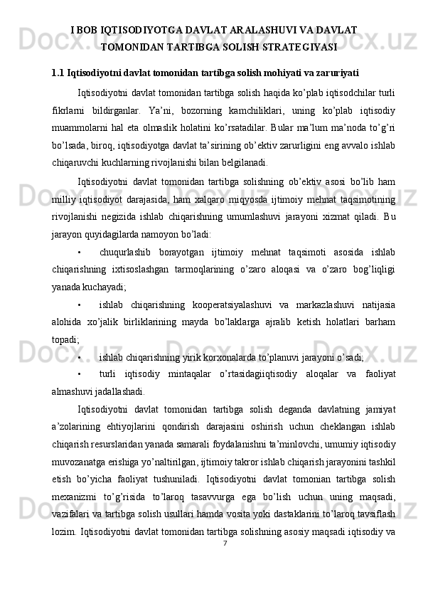 I BOB IQTISODIYOTGA DAVLAT ARALASHUVI VA DAVLAT 
TOMONIDAN TARTIBGA SOLISH STRATEGIYASI 
1.1 Iqtisodiyotni davlat tomonidan tartibga solish mohiyati va zaruriyati 
Iqtisodiyotni davlat tomonidan tartibga solish haqida ko’plab iqtisodchilar turli
fikrlarni   bildirganlar.   Ya’ni,   bozorning   kamchiliklari,   uning   ko’plab   iqtisodiy
muammolarni   hal   eta   olmaslik   holatini   ko’rsatadilar.   Bular   ma’lum   ma’noda   to’g’ri
bo’lsada, biroq, iqtisodiyotga davlat ta’sirining ob’ektiv zarurligini eng avvalo ishlab
chiqaruvchi kuchlarning rivojlanishi bilan belgilanadi. 
Iqtisodiyotni   davlat   tomonidan   tartibga   solishning   ob’ektiv   asosi   bo’lib   ham
milliy   iqtisodiyot   darajasida,   ham   xalqaro   miqyosda   ijtimoiy   mehnat   taqsimotining
rivojlanishi   negizida   ishlab   chiqarishning   umumlashuvi   jarayoni   xizmat   qiladi.   Bu
jarayon quyidagilarda namoyon bo’ladi: 
• chuqurlashib   borayotgan   ijtimoiy   mehnat   taqsimoti   asosida   ishlab
chiqarishning   ixtisoslashgan   tarmoqlarining   o’zaro   aloqasi   va   o’zaro   bog’liqligi
yanada kuchayadi; 
• ishlab   chiqarishning   kooperatsiyalashuvi   va   markazlashuvi   natijasia
alohida   xo’jalik   birliklarining   mayda   bo’laklarga   ajralib   ketish   holatlari   barham
topadi; 
• ishlab   chiqarishning   yirik   korxonalarda   to ’ planuvi   jarayoni   o ’ sadi ; 
• turli   iqtisodiy   mintaqalar   o ’ rtasidagiiqtisodiy   aloqalar   va   faoliyat
almashuvi   jadallashadi . 
Iqtisodiyotni   davlat   tomonidan   tartibga   solish   deganda   davlatning   jamiyat
a ’ zolarining   ehtiyojlarini   qondirish   darajasini   oshirish   uchun   cheklangan   ishlab
chiqarish   resurslaridan   yanada   samarali   foydalanishni   ta ’ minlovchi ,  umumiy   iqtisodiy
muvozanatga   erishiga   yo ’ naltirilgan ,  ijtimoiy   takror   ishlab   chiqarish   jarayonini   tashkil
etish   bo ’ yicha   faoliyat   tushuniladi .   Iqtisodiyotni   davlat   tomonian   tartibga   solish
mexanizmi   to ’ g ’ risida   to ’ laroq   tasavvurga   ega   bo ’ lish   uchun   uning   maqsadi ,
vazifalari   va   tartibga   solish   usullari   hamda   vosita   yoki   dastaklarini   to ’ laroq   tavsiflash
lozim .  Iqtisodiyotni   davlat   tomonidan   tartibga   solishning   asosiy   maqsadi   iqtisodiy   va
7  
  