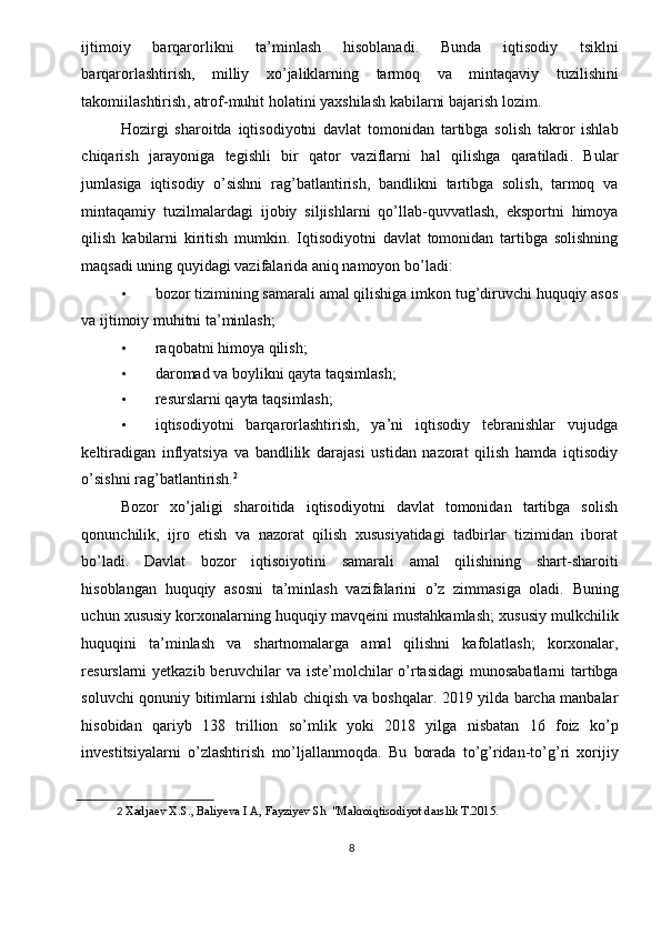 ijtimoiy   barqarorlikni   ta ’ minlash   hisoblanadi .   Bunda   iqtisodiy   tsiklni
barqarorlashtirish ,   milliy   xo ’ jaliklarning   tarmoq   va   mintaqaviy   tuzilishini
takomiilashtirish ,  atrof - muhit   holatini   yaxshilash   kabilarni   bajarish   lozim . 
Hozirgi   sharoitda   iqtisodiyotni   davlat   tomonidan   tartibga   solish   takror   ishlab
chiqarish   jarayoniga   tegishli   bir   qator   vaziflarni   hal   qilishga   qaratiladi .   Bular
jumlasiga   iqtisodiy   o ’ sishni   rag ’ batlantirish ,   bandlikni   tartibga   solish ,   tarmoq   va
mintaqamiy   tuzilmalardagi   ijobiy   siljishlarni   qo ’ llab - quvvatlash ,   eksportni   himoya
qilish   kabilarni   kiritish   mumkin .   Iqtisodiyotni   davlat   tomonidan   tartibga   solishning
maqsadi uning quyidagi vazifalarida aniq namoyon bo’ladi: 
• bozor tizimining samarali amal qilishiga imkon tug’diruvchi huquqiy asos
va ijtimoiy muhitni ta’minlash; 
• raqobatni himoya qilish; 
• daromad va boylikni qayta taqsimlash; 
• resurslarni qayta taqsimlash; 
• iqtisodiyotni   barqarorlashtirish,   ya’ni   iqtisodiy   tebranishlar   vujudga
keltiradigan   inflyatsiya   va   bandlilik   darajasi   ustidan   nazorat   qilish   hamda   iqtisodiy
o’sishni rag’batlantirish. 2
 
Bozor   xo’jaligi   sharoitida   iqtisodiyotni   davlat   tomonidan   tartibga   solish
qonunchilik,   ijro   etish   va   nazorat   qilish   xususiyatidagi   tadbirlar   tizimidan   iborat
bo’ladi.   Davlat   bozor   iqtisoiyotini   samarali   amal   qilishining   shart - sharoiti
hisoblangan   huquqiy   asosni   ta ’ minlash   vazifalarini   o ’ z   zimmasiga   oladi .   Buning
uchun   xususiy   korxonalarning   huquqiy   mavqeini   mustahkamlash ;  xususiy   mulkchilik
huquqini   ta ’ minlash   va   shartnomalarga   amal   qilishni   kafolatlash ;   korxonalar ,
resurslarni   yetkazib   beruvchilar   va   iste ’ molchilar   o ’ rtasidagi   munosabatlarni   tartibga
soluvchi   qonuniy   bitimlarni   ishlab   chiqish   va   boshqalar . 2019   yilda   barcha   manbalar
hisobidan   qariyb   138   trillion   so ’ mlik   yoki   2018   yilga   nisbatan   16   foiz   ko ’ p
investitsiyalarni   o ’ zlashtirish   mo ’ ljallanmoqda .   Bu   borada   to ’ g ’ ridan - to ’ g ’ ri   xorijiy
2   Xadjaev X.S., Baliyeva I A, Fayziyev Sh  "Makroiqtisodiyot darslik T.2015. 
 
8  
  