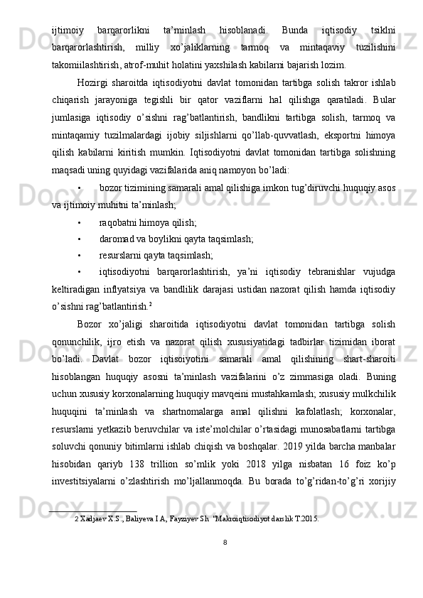 ijtimoiy   barqarorlikni   ta ’ minlash   hisoblanadi .   Bunda   iqtisodiy   tsiklni
barqarorlashtirish ,   milliy   xo ’ jaliklarning   tarmoq   va   mintaqaviy   tuzilishini
takomiilashtirish ,  atrof - muhit   holatini   yaxshilash   kabilarni   bajarish   lozim . 
Hozirgi   sharoitda   iqtisodiyotni   davlat   tomonidan   tartibga   solish   takror   ishlab
chiqarish   jarayoniga   tegishli   bir   qator   vaziflarni   hal   qilishga   qaratiladi .   Bular
jumlasiga   iqtisodiy   o ’ sishni   rag ’ batlantirish ,   bandlikni   tartibga   solish ,   tarmoq   va
mintaqamiy   tuzilmalardagi   ijobiy   siljishlarni   qo ’ llab - quvvatlash ,   eksportni   himoya
qilish   kabilarni   kiritish   mumkin .   Iqtisodiyotni   davlat   tomonidan   tartibga   solishning
maqsadi uning quyidagi vazifalarida aniq namoyon bo’ladi: 
• bozor tizimining samarali amal qilishiga imkon tug’diruvchi huquqiy asos
va ijtimoiy muhitni ta’minlash; 
• raqobatni himoya qilish; 
• daromad va boylikni qayta taqsimlash; 
• resurslarni qayta taqsimlash; 
• iqtisodiyotni   barqarorlashtirish,   ya’ni   iqtisodiy   tebranishlar   vujudga
keltiradigan   inflyatsiya   va   bandlilik   darajasi   ustidan   nazorat   qilish   hamda   iqtisodiy
o’sishni rag’batlantirish. 2
 
Bozor   xo’jaligi   sharoitida   iqtisodiyotni   davlat   tomonidan   tartibga   solish
qonunchilik,   ijro   etish   va   nazorat   qilish   xususiyatidagi   tadbirlar   tizimidan   iborat
bo’ladi.   Davlat   bozor   iqtisoiyotini   samarali   amal   qilishining   shart - sharoiti
hisoblangan   huquqiy   asosni   ta ’ minlash   vazifalarini   o ’ z   zimmasiga   oladi .   Buning
uchun   xususiy   korxonalarning   huquqiy   mavqeini   mustahkamlash ;  xususiy   mulkchilik
huquqini   ta ’ minlash   va   shartnomalarga   amal   qilishni   kafolatlash ;   korxonalar ,
resurslarni   yetkazib   beruvchilar   va   iste ’ molchilar   o ’ rtasidagi   munosabatlarni   tartibga
soluvchi   qonuniy   bitimlarni   ishlab   chiqish   va   boshqalar . 2019   yilda   barcha   manbalar
hisobidan   qariyb   138   trillion   so ’ mlik   yoki   2018   yilga   nisbatan   16   foiz   ko ’ p
investitsiyalarni   o ’ zlashtirish   mo ’ ljallanmoqda .   Bu   borada   to ’ g ’ ridan - to ’ g ’ ri   xorijiy
2   Xadjaev X.S., Baliyeva I A, Fayziyev Sh  "Makroiqtisodiyot darslik T.2015. 
 
8