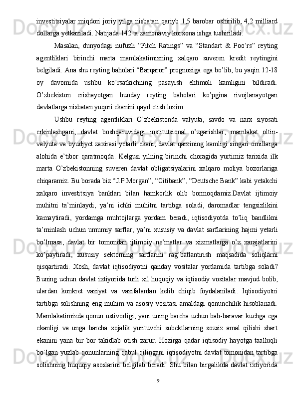 investitsiyalar   miqdori   joriy   yilga   nisbatan   qariyb   1,5   barobar   oshirilib ,   4,2   milliard
dollarga   yetkaziladi .  Natijada  142  ta   zamonaviy   korxona   ishga   tushiriladi . 
Masalan ,   dunyodagi   nufuzli   “ Fitch   Ratings ”   va   “ Standart   &   Poo ’ rs ”   reyting
agentliklari   birinchi   marta   mamlakatimizning   xalqaro   suveren   kredit   reytingini
belgiladi .  Ana   shu   reyting   baholari  “ Barqaror ”  prognoziga   ega   bo ’ lib ,  bu   yaqin  12-18
oy   davomida   ushbu   ko ’ rsatkichning   pasayish   ehtimoli   kamligini   bildiradi .
O ’ zbekiston   erishayotgan   bunday   reyting   baholari   ko ’ pgina   rivojlanayotgan
davlatlarga   nisbatan   yuqori   ekanini   qayd   etish   lozim . 
Ushbu   reyting   agentliklari   O ’ zbekistonda   valyuta ,   savdo   va   narx   siyosati
erkinlashgani ,   davlat   boshqaruvidagi   institutsional   o ’ zgarishlar ,   mamlakat   oltin -
valyuta   va   byudjyet   zaxirasi   yetarli   ekani ,   davlat   qarzining   kamligi   singari   omillarga
alohida   e ’ tibor   qaratmoqda .   Kelgusi   yilning   birinchi   choragida   yurtimiz   tarixida   ilk
marta   O ’ zbekistonning   suveren   davlat   obligatsiyalarini   xalqaro   moliya   bozorlariga
chiqaramiz .  Bu   borada   biz  “ J . P . Morgan ”, “ Citibank ”, “ Deutsche   Bank ”  kabi   yetakchi
xalqaro   investitsiya   banklari   bilan   hamkorlik   olib   bormoqdamiz . Davlat   ijtimoiy
muhitni   ta ’ minlaydi ,   ya ’ ni   ichki   muhitni   tartibga   soladi ,   daromadlar   tengsizlikini
kamaytiradi ,   yordamga   muhtojlarga   yordam   beradi ,   iqtisodiyotda   to ’ liq   bandlikni
ta ’ minlash   uchun   umumiy   sarflar ,   ya ’ ni   xususiy   va   davlat   sarflarining   hajmi   yetarli
bo ’ lmasa ,   davlat   bir   tomondan   ijtimoiy   ne ’ matlar   va   xizmatlarga   o ’ z   xarajatlarini
ko ’ paytiradi ,   xususiy   sektorning   sarflarini   rag ’ batlantirish   maqsadida   soliqlarni
qisqartiradi .   Xosh ,   davlat   iqtisodiyotni   qanday   vositalar   yordamida   tartibga   soladi ?
Buning   uchun   davlat   ixtiyorida   turli   xil   huquqiy   va   iqtisodiy   vositalar   mavjud   bolib ,
ulardan   konkret   vaziyat   va   vazifalardan   kelib   chiqib   foydalaniladi .   Iqtisodiyotni
tartibga   solishning   eng   muhim   va   asosiy   vositasi   amaldagi   qonunchilik   hisoblanadi.
Mamlakatimizda qonun ustivorligi, yani uning barcha uchun bab-baravar kuchga ega
ekanligi   va   unga   barcha   xojalik   yurituvchi   subektlarning   sozsiz   amal   qilishi   shart
ekanini   yana   bir   bor   takidlab   otish   zarur.   Hozirga   qadar   iqtisodiy   hayotga   taalluqli
bo`lgan  yuzlab   qonunlarning  qabul  qilingani  iqtisodiyotni  davlat  tomonidan  tartibga
solishning   huquqiy   asoslarini   belgilab   beradi.   Shu   bilan   birgalikda   davlat   ixtiyorida
9  
  