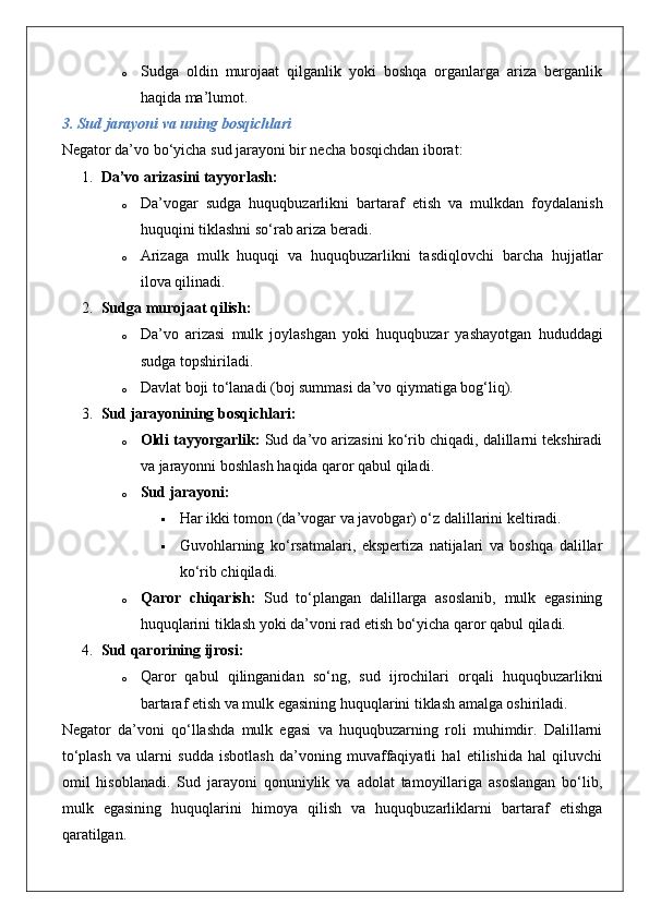 o Sudga   oldin   murojaat   qilganlik   yoki   boshqa   organlarga   ariza   berganlik
haqida ma’lumot.
3. Sud jarayoni va uning bosqichlari
Negator da’vo bo‘yicha sud jarayoni bir necha bosqichdan iborat:
1. Da’vo arizasini tayyorlash:
o Da’vogar   sudga   huquqbuzarlikni   bartaraf   etish   va   mulkdan   foydalanish
huquqini tiklashni so‘rab ariza beradi.
o Arizaga   mulk   huquqi   va   huquqbuzarlikni   tasdiqlovchi   barcha   hujjatlar
ilova qilinadi.
2. Sudga murojaat qilish:
o Da’vo   arizasi   mulk   joylashgan   yoki   huquqbuzar   yashayotgan   hududdagi
sudga topshiriladi.
o Davlat boji to‘lanadi (boj summasi da’vo qiymatiga bog‘liq).
3. Sud jarayonining bosqichlari:
o Oldi tayyorgarlik:  Sud da’vo arizasini ko‘rib chiqadi, dalillarni tekshiradi
va jarayonni boshlash haqida qaror qabul qiladi.
o Sud jarayoni:  
 Har ikki tomon (da’vogar va javobgar) o‘z dalillarini keltiradi.
 Guvohlarning   ko‘rsatmalari,   ekspertiza   natijalari   va   boshqa   dalillar
ko‘rib chiqiladi.
o Qaror   chiqarish:   Sud   to‘plangan   dalillarga   asoslanib,   mulk   egasining
huquqlarini tiklash yoki da’voni rad etish bo‘yicha qaror qabul qiladi.
4. Sud qarorining ijrosi:
o Qaror   qabul   qilinganidan   so‘ng,   sud   ijrochilari   orqali   huquqbuzarlikni
bartaraf etish va mulk egasining huquqlarini tiklash amalga oshiriladi.
Negator   da’voni   qo‘llashda   mulk   egasi   va   huquqbuzarning   roli   muhimdir.   Dalillarni
to‘plash   va   ularni   sudda   isbotlash   da’voning   muvaffaqiyatli   hal   etilishida   hal   qiluvchi
omil   hisoblanadi.   Sud   jarayoni   qonuniylik   va   adolat   tamoyillariga   asoslangan   bo‘lib,
mulk   egasining   huquqlarini   himoya   qilish   va   huquqbuzarliklarni   bartaraf   etishga
qaratilgan. 