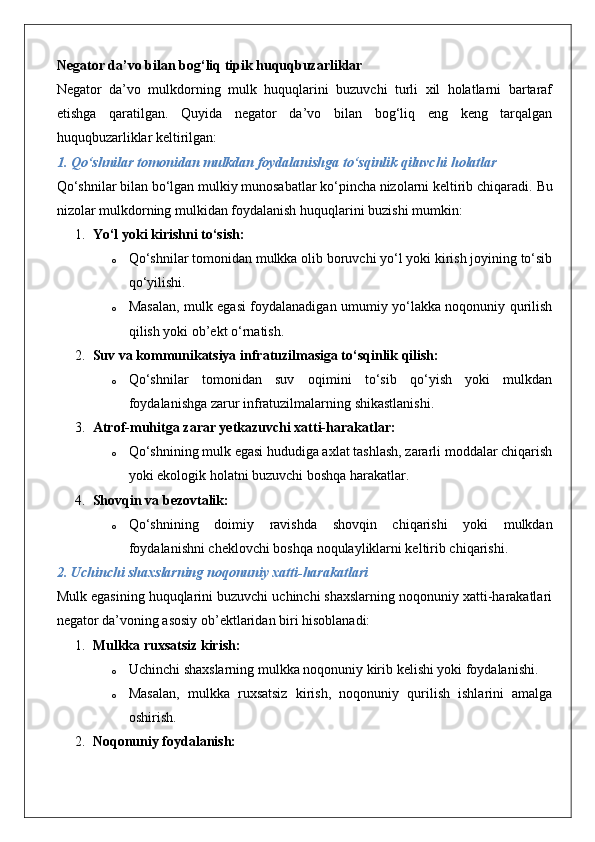 Negator da’vo bilan bog‘liq tipik huquqbuzarliklar
Negator   da’vo   mulkdorning   mulk   huquqlarini   buzuvchi   turli   xil   holatlarni   bartaraf
etishga   qaratilgan.   Quyida   negator   da’vo   bilan   bog‘liq   eng   keng   tarqalgan
huquqbuzarliklar keltirilgan:
1. Qo‘shnilar tomonidan mulkdan foydalanishga to‘sqinlik qiluvchi holatlar
Qo‘shnilar bilan bo‘lgan mulkiy munosabatlar ko‘pincha nizolarni keltirib chiqaradi.  Bu
nizolar mulkdorning mulkidan foydalanish huquqlarini buzishi mumkin:
1. Yo‘l yoki kirishni to‘sish:  
o Qo‘shnilar tomonidan mulkka olib boruvchi yo‘l yoki kirish joyining to‘sib
qo‘yilishi.
o Masalan, mulk egasi foydalanadigan umumiy yo‘lakka noqonuniy qurilish
qilish yoki ob’ekt o‘rnatish.
2. Suv va kommunikatsiya infratuzilmasiga to‘sqinlik qilish:  
o Qo‘shnilar   tomonidan   suv   oqimini   to‘sib   qo‘yish   yoki   mulkdan
foydalanishga zarur infratuzilmalarning shikastlanishi.
3. Atrof-muhitga zarar yetkazuvchi xatti-harakatlar:  
o Qo‘shnining mulk egasi hududiga axlat tashlash, zararli moddalar chiqarish
yoki ekologik holatni buzuvchi boshqa harakatlar.
4. Shovqin va bezovtalik:  
o Qo‘shnining   doimiy   ravishda   shovqin   chiqarishi   yoki   mulkdan
foydalanishni cheklovchi boshqa noqulayliklarni keltirib chiqarishi.
2. Uchinchi shaxslarning noqonuniy xatti-harakatlari
Mulk egasining huquqlarini buzuvchi uchinchi shaxslarning noqonuniy xatti-harakatlari
negator da’voning asosiy ob’ektlaridan biri hisoblanadi:
1. Mulkka ruxsatsiz kirish:  
o Uchinchi shaxslarning mulkka noqonuniy kirib kelishi yoki foydalanishi.
o Masalan,   mulkka   ruxsatsiz   kirish,   noqonuniy   qurilish   ishlarini   amalga
oshirish.
2. Noqonuniy foydalanish:   