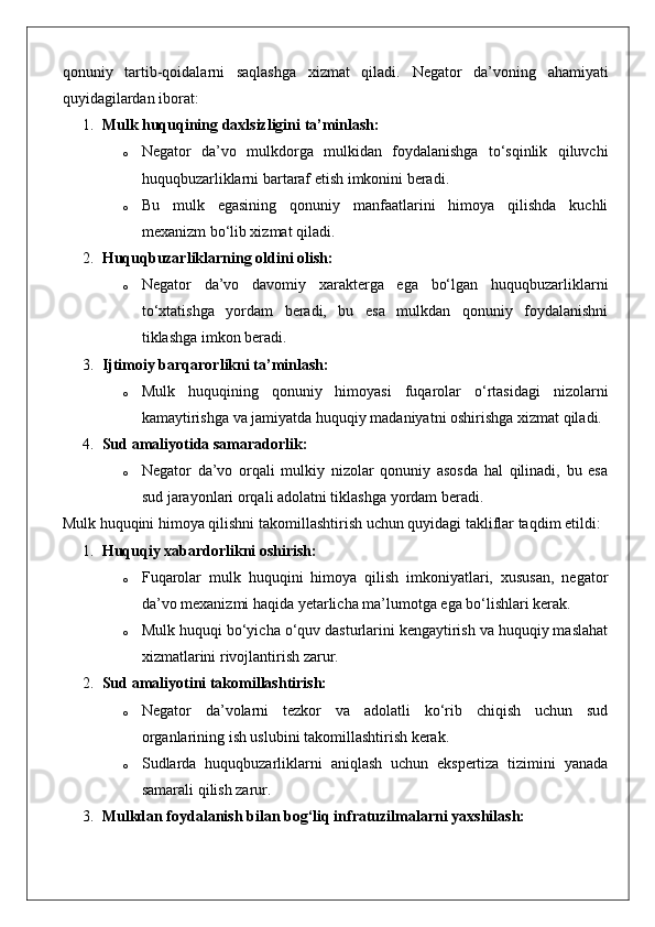 qonuniy   tartib-qoidalarni   saqlashga   xizmat   qiladi.   Negator   da’voning   ahamiyati
quyidagilardan iborat:
1. Mulk huquqining daxlsizligini ta’minlash:
o Negator   da’vo   mulkdorga   mulkidan   foydalanishga   to‘sqinlik   qiluvchi
huquqbuzarliklarni bartaraf etish imkonini beradi.
o Bu   mulk   egasining   qonuniy   manfaatlarini   himoya   qilishda   kuchli
mexanizm bo‘lib xizmat qiladi.
2. Huquqbuzarliklarning oldini olish:
o Negator   da’vo   davomiy   xarakterga   ega   bo‘lgan   huquqbuzarliklarni
to‘xtatishga   yordam   beradi,   bu   esa   mulkdan   qonuniy   foydalanishni
tiklashga imkon beradi.
3. Ijtimoiy barqarorlikni ta’minlash:
o Mulk   huquqining   qonuniy   himoyasi   fuqarolar   o‘rtasidagi   nizolarni
kamaytirishga va jamiyatda huquqiy madaniyatni oshirishga xizmat qiladi.
4. Sud amaliyotida samaradorlik:
o Negator   da’vo   orqali   mulkiy   nizolar   qonuniy   asosda   hal   qilinadi,   bu   esa
sud jarayonlari orqali adolatni tiklashga yordam beradi.
Mulk   huquqini   himoya   qilishni   takomillashtirish   uchun   quyidagi   takliflar   taqdim   etildi :
1. Huquqiy xabardorlikni oshirish:
o Fuqarolar   mulk   huquqini   himoya   qilish   imkoniyatlari,   xususan,   negator
da’vo mexanizmi haqida yetarlicha ma’lumotga ega bo‘lishlari kerak.
o Mulk huquqi bo‘yicha o‘quv dasturlarini kengaytirish va huquqiy maslahat
xizmatlarini rivojlantirish zarur.
2. Sud amaliyotini takomillashtirish:
o Negator   da’volarni   tezkor   va   adolatli   ko‘rib   chiqish   uchun   sud
organlarining ish uslubini takomillashtirish kerak.
o Sudlarda   huquqbuzarliklarni   aniqlash   uchun   ekspertiza   tizimini   yanada
samarali qilish zarur.
3. Mulkdan foydalanish bilan bog‘liq infratuzilmalarni yaxshilash: 