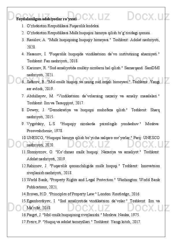 Foydalanilgan adabiyotlar ro'yxati
1. O‘zbekiston Respublikasi Fuqarolik kodeksi.
2. O‘zbekiston Respublikasi Mulk huquqini himoya qilish to‘g‘risidagi qonuni.
3. Rasulov, A. "Mulk huquqining huquqiy himoyasi."   Toshkent: Adolat nashriyoti,
2020.
4. Hasanov,   I.   "Fuqarolik   huquqida   vindikatsion   da’vo   institutining   ahamiyati."
Toshkent: Fan nashriyoti, 2018.
5. Karimov, R. "Sud amaliyotida mulkiy nizolarni hal qilish."  Samarqand: SamDMI
nashriyoti, 2021.
6. Safarov,   B.   "Mol-mulk  huquqi   va   uning   sud   orqali   himoyasi."   Toshkent:   Yangi
asr avlodi, 2019.
7. Abdullayev,   M.   "Vindikatsion   da’volarning   nazariy   va   amaliy   masalalari."
Toshkent: Ilm va Taraqqiyot, 2017.
8. Dewey,   J.   "Demokratiya   va   huquqni   muhofaza   qilish."   Toshkent:   Sharq
nashriyoti, 2015.
9. Vygotskiy,   L.S.   "Huquqiy   nizolarda   psixologik   yondashuv."   Moskva:
Prosveshchenie, 1978.
10. UNESCO, "Huquqni himoya qilish bo‘yicha xalqaro me’yorlar." Parij: UNESCO
nashriyoti, 2020.
11. Shoniyozov,   O.   "Ko‘chmas   mulk   huquqi:   Nazariya   va   amaliyot."   Toshkent:
Adolat nashriyoti, 2019.
12. Rahimov,   J.   "Fuqarolik   qonunchiligida   mulk   huquqi."   Toshkent:   Innovatsion
rivojlanish nashriyoti, 2018.
13. World  Bank,  "Property  Rights  and  Legal   Protection."   Washington:  World  Bank
Publications, 2021.
14. Brown, H.D. "Principles of Property Law."  London: Routledge, 2016.
15. Egamberdiyev,   I.   "Sud   amaliyotida   vindikatsion   da’volar."   Toshkent:   Ilm   va
Ma’rifat, 2018.
16. Piaget, J. "Mol-mulk huquqining rivojlanishi."  Moskva: Nauka, 1975.
17. Freire, P. "Huquq va adolat tamoyillari."  Toshkent: Yangi kitob, 2017.   