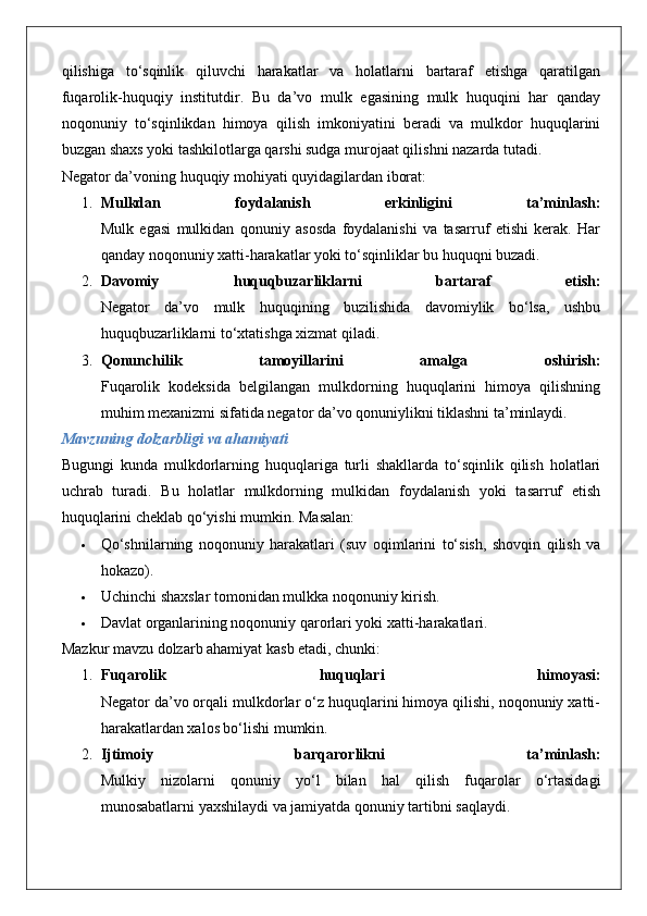 qilishiga   to‘sqinlik   qiluvchi   harakatlar   va   holatlarni   bartaraf   etishga   qaratilgan
fuqarolik-huquqiy   institutdir.   Bu   da’vo   mulk   egasining   mulk   huquqini   har   qanday
noqonuniy   to‘sqinlikdan   himoya   qilish   imkoniyatini   beradi   va   mulkdor   huquqlarini
buzgan shaxs yoki tashkilotlarga qarshi sudga murojaat qilishni nazarda tutadi.
Negator da’voning huquqiy mohiyati quyidagilardan iborat:
1. Mulkdan   foydalanish   erkinligini   ta’minlash:
Mulk   egasi   mulkidan   qonuniy   asosda   foydalanishi   va   tasarruf   etishi   kerak.   Har
qanday noqonuniy xatti-harakatlar yoki to‘sqinliklar bu huquqni buzadi.
2. Davomiy   huquqbuzarliklarni   bartaraf   etish:
Negator   da’vo   mulk   huquqining   buzilishida   davomiylik   bo‘lsa,   ushbu
huquqbuzarliklarni to‘xtatishga xizmat qiladi.
3. Qonunchilik   tamoyillarini   amalga   oshirish:
Fuqarolik   kodeksida   belgilangan   mulkdorning   huquqlarini   himoya   qilishning
muhim mexanizmi sifatida negator da’vo qonuniylikni tiklashni ta’minlaydi.
Mavzuning dolzarbligi va ahamiyati
Bugungi   kunda   mulkdorlarning   huquqlariga   turli   shakllarda   to‘sqinlik   qilish   holatlari
uchrab   turadi.   Bu   holatlar   mulkdorning   mulkidan   foydalanish   yoki   tasarruf   etish
huquqlarini cheklab qo‘yishi mumkin.  Masalan:
 Qo‘shnilarning   noqonuniy   harakatlari   (suv   oqimlarini   to‘sish,   shovqin   qilish   va
hokazo).
 Uchinchi shaxslar tomonidan mulkka noqonuniy kirish.
 Davlat organlarining noqonuniy qarorlari yoki xatti-harakatlari.
Mazkur mavzu dolzarb ahamiyat kasb etadi, chunki:
1. Fuqarolik   huquqlari   himoyasi:
Negator da’vo orqali mulkdorlar o‘z huquqlarini himoya qilishi, noqonuniy xatti-
harakatlardan xalos bo‘lishi mumkin.
2. Ijtimoiy   barqarorlikni   ta’minlash:
Mulkiy   nizolarni   qonuniy   yo‘l   bilan   hal   qilish   fuqarolar   o‘rtasidagi
munosabatlarni yaxshilaydi va jamiyatda qonuniy tartibni saqlaydi. 