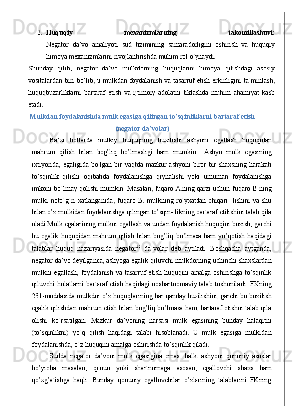 3. Huquqiy   mexanizmlarning   takomillashuvi:
Negator   da’vo   amaliyoti   sud   tizimining   samaradorligini   oshirish   va   huquqiy
himoya mexanizmlarini rivojlantirishda muhim rol o‘ynaydi.
Shunday   qilib,   negator   da’vo   mulkdorning   huquqlarini   himoya   qilishdagi   asosiy
vositalardan biri bo‘lib, u mulkdan foydalanish va tasarruf etish erkinligini ta’minlash,
huquqbuzarliklarni   bartaraf   etish   va   ijtimoiy   adolatni   tiklashda   muhim   ahamiyat   kasb
etadi.
Mulkdan foydalanishda mulk egasiga qilingan to’sqinliklarni   bartaraf   etish
(negator   da’volar)
Ba’zi   hollarda   mulkiy   huquqning   buzilishi   ashyoni   egallash   huquqidan
mahrum   qilish   bilan   bog’liq   bo’lmasligi   ham   mumkin.   Ashyo   mulk   egasining
ixtiyorida, egaligida bo’lgan bir vaqtda mazkur ashyoni  biror-bir  shaxsning  harakati
to’sqinlik   qilishi   oqibatida   foydalanishga   qiynalishi   yoki   umuman   foydalanishga
imkoni bo’lmay qolishi mumkin. Masalan, fuqaro A.ning qarzi uchun fuqaro B.ning
mulki  noto’g’ri  xatlanganida,  fuqaro  B.  mulkning ro’yxatdan  chiqari-   lishini  va  shu
bilan o’z mulkidan foydalanishga qilingan to’sqin- likning bartaraf etilishini talab qila
oladi.Mulk egalarining mulkni egallash va undan foydalanish huquqini buzish, garchi
bu   egalik   huquqidan   mahrum   qilish   bilan   bog’liq   bo’lmasa   ham   yo’qotish   haqidagi
talablar   huquq   nazariyasida   negator 20
  da’volar   deb   aytiladi.   Boshqacha   aytganda,
negator da’vo deyilganda, ashyoga egalik qiluvchi mulkdorning uchinchi shaxslardan
mulkni egallash, foydalanish va tasarruf  etish huquqini amalga oshirishga to’sqinlik
qiluvchi holatlarni  bartaraf  etish haqidagi  noshartnomaviy talab tushuniladi. FKning
231-moddasida mulkdor o’z huquqlarining har qanday buzilishini, garchi bu buzilish
egalik qilishdan mahrum etish bilan bog’liq bo’lmasa ham, bartaraf etishni talab qila
olishi   ko’rsatilgan.   Mazkur   da’voning   narsasi   mulk   egasining   bunday   halaqitni
(to’sqinlikni)   yo’q   qilish   haqidagi   talabi   hisoblanadi.   U   mulk   egasiga   mulkidan
foydalanishda, o’z huquqini amalga oshirishda to’sqinlik qiladi.
Sudda   negator   da’voni   mulk   egasigina   emas,   balki   ashyoni   qonuniy   asoslar
bo’yicha   masalan,   qonun   yoki   shartnomaga   asosan,   egallovchi   shaxs   ham
qo’zg’atishga   haqli.   Bunday   qonuniy   egallovchilar   o’zlarining   talablarini   FKning 