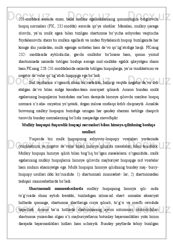 231-moddasi   asosida   emas,   balki   mulkni   egallashlarining   qonuniyligini   belgilovchi
huquq   normalari   (FK,   232-modda)   asosida   qo’ya   oladilar.   Masalan,   mulkiy   ijaraga
oluvchi,   ya’ni   mulk   egasi   bilan   tuzilgan   shartnoma   bo’yicha   ashyodan   vaqtincha
foydalanuvchi shaxs bu mulkni egallash va undan foydalanish huquqi buzilganida har
kimga shu jumladan, mulk egasiga  nisbatan ham da’vo qo’zg’atishga haqli. FKning
232-   moddasida   aytilishicha,   garchi   mulkdor   bo’lmasa   ham,   qonun   yoxud
shartnomada   nazarda   tutilgan   boshqa   asosga   mol-mulkka   egalik   qilayotgan   shaxs
ham FKning 228-231-moddalarida nazarda tutilgan huquqlarga, ya’ni vindikatsion va
negator da’volar qo’zg’atish huquqiga ega bo’ladi.
Sud tajribasini  o’rganish shuni  ko’rsatadiki,  hozirgi  vaqtda negator  da’vo deb
atalgan   da’vo   bilan   sudga   kamdan-kam   murojaat   qilinadi.   Ammo   bundan   mulk
egalarining   huquqlarini   buzishdan   ma’lum   darajada   himoya   qiluvchi   mazkur   huquq
normasi o’z aha- miyatini yo’qotadi, degan xulosa mutlaqo kelib chiqmaydi. Amalda
birovning   mulkiy   huquqini   buzishga   uringan   har   qanday   shaxsni   tartibga   chaqirib
turuvchi bunday normalarning bo’lishi maqsadga  muvofiqdir.
Mulkiy huquqni fuqarolik   huquqi   normalari   bilan himoya qilishning boshqa
usullari
Yuqorida   biz   mulk   huquqining   ashyoviy-huquqiy   vositalari   yordamida
(vindikatsion   va   negator   da’volar   bilan)   himoya   qilinishi   masalalari   bilan   tanishdik.
Mulkiy   huquqni   himoya   qilish   bilan   bog’liq   bo’lgan   masalalarni   o’rganishda,   mulk
egalarining   mulkiy   huquqlarini   himoya   qiluvchi   majburiyat   huquqiga   oid   vositalar
ham   muhim   ahamiyatga   ega.   Mulk   huquqini   himoya   qilishning   bunday   maj-   buriy-
huquqiy   usullari   ikki   ko’rinishda:   1)   shartnomali   munosabat-   lar;   2)   shartnomadan
tashqari munosabatlarda bo’ladi.
Shartnomali   munosabatlarda   mulkiy   huquqning   himoya   qili-   nishi
to’g’risida   shuni   aytish   kerakki,   tuziladigan   xilma-xil   shart-   nomalar   aksariyat
hollarda   qonunga,   shartnoma   shartlariga   rioya   qilinib,   to’g’ri   va   insofli   ravishda
bajariladi.   Ammo   ba’zi   hollarda   shartnomaning   ayrim   intizomsiz   ishtirokchilari
shartnoma yuzasidan olgan o’z majburiyatlarini butunlay bajarmasliklari yoki  lozim
darajada   bajarmasliklari   hollari   ham   uchraydi.   Bunday   paytlarda   tabiiy   buzilgan 