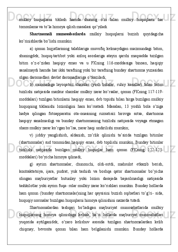 mulkiy   huquqlarni   tiklash   hamda   shuning   o’zi   bilan   mulkiy   huquqlarni   har
tomonlama va to’la himoya qilish masalasi qo’yiladi.
Shartnomali   munosabatlarda   mulkiy   huquqlarni   buzish   quyidagicha
ko ’ rinishlarda   bo ’ lishi   mumkin :
a)   qonun   hujjatlarining   talablariga   muvofiq   kelmaydigan   mazmundagi   bitim,
shuningdek,   huquq-tartibot   yoki   axloq   asoslariga   atayin   qarshi   maqsadda   tuzilgan
bitim   o’z-o’zidan   haqiqiy   emas   va   u   FKning   116-moddasiga   binoan,   haqiqiy
sanalmaydi hamda har ikki tarafning yoki bir tarafning bunday shartnoma yuzasidan
olgan daromadlari davlat daromadlariga o’tkaziladi;
b)   muomalaga   layoqatsiz   shaxslar   (yosh   bolalar,   ruhiy   kasallar)   bilan   bitim
tuzilishi natijasida mazkur shaxslar mulkiy zarar ko’rsalar, qonun (FKning 117-119-
moddalari) tuzilgan bitimlarni haqiqiy emas, deb topishi bilan birga buzilgan mulkiy
huquqning   tiklanishi   lozimligini   ham   ko’rsatadi.   Masalan,   13   yoshli   bola   o’ziga
hadya   qilingan   fotoapparatni   ota-onasining   ruxsatisiz   birovga   sotsa,   shartnoma
haqiqiy   sanalmasligi   va   bunday   shartnomaning   tuzilishi   natijasida   voyaga   etmagan
shaxs mulkiy zarar ko’rgan bo’lsa, zarar haqi undirilishi mumkin;
v)   jiddiy   yanglishish,   aldanish,   zo’rlik   qilinishi   ta’sirida   tuzilgan   bitimlar
(shartnomalar) sud tomonidan haqiqiy emas, deb topilishi mumkin. Bunday bitimlar
tuzilishi   natijasida   buzilgan   mulkiy   huquqlar   ham   qonun   (FKning   122-123-
moddalari) bo’yicha himoya qilinadi;
g)   ayrim   shartnomalar,   chunonchi,   oldi-sotdi,   mahsulot   etkazib   berish,
kontraktatsiya,   ijara,   pudrat,   yuk   tashish   va   boshqa   qator   shartnomalar   bo’yicha
olingan   majburiyatlar   butunlay   yoki   lozim   darajada   bajarilmasligi   natijasida
tashkilotlar yoki ayrim fuqa- rolar mulkiy zarar ko’rishlari mumkin. Bunday hollarda
ham   qonun   (bunday   shartnomalar)ning   har   qaysisini   buzish   oqibatlari   to’g’ri-   sida,
huquqiy normalar buzilgan huquqlarni himoya qilinishini nazarda tutadi.
Shartnomalardan   tashqari   bo’ladigan   majburiyat   munosabatlarida   mulkiy
huquqlarning   himoya   qilinishiga   kelsak,   ba’zi   hollarda   majburiyat   munosabatlari
yuqorida   aytilganidek,   o’zaro   kelishuv   asosida   tuzilgan   shartnomalardan   kelib
chiqmay,   bevosita   qonun   bilan   ham   belgilanishi   mumkin.   Bunday   hollarda 