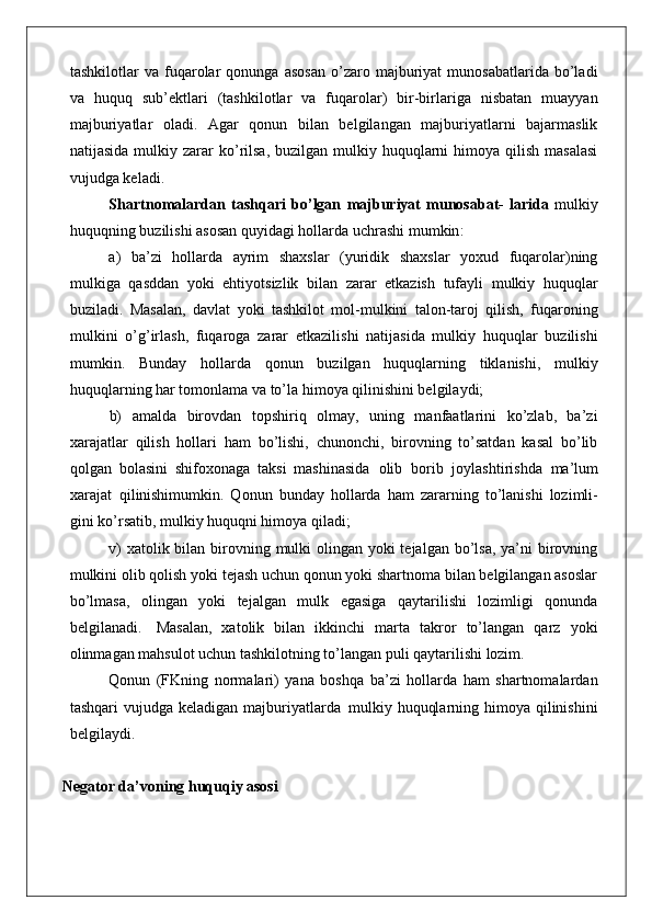 tashkilotlar   va   fuqarolar   qonunga   asosan   o’zaro   majburiyat   munosabatlarida   bo’ladi
va   huquq   sub’ektlari   (tashkilotlar   va   fuqarolar)   bir-birlariga   nisbatan   muayyan
majburiyatlar   oladi.   Agar   qonun   bilan   belgilangan   majburiyatlarni   bajarmaslik
natijasida  mulkiy zarar  ko’rilsa,   buzilgan mulkiy huquqlarni   himoya  qilish  masalasi
vujudga keladi.
Shartnomalardan   tashqari   bo ’ lgan   majburiyat   munosabat -   larida   mulkiy
huquqning   buzilishi   asosan   quyidagi   hollarda   uchrashi   mumkin :
a)   ba’zi   hollarda   ayrim   shaxslar   (yuridik   shaxslar   yoxud   fuqarolar)ning
mulkiga   qasddan   yoki   ehtiyotsizlik   bilan   zarar   etkazish   tufayli   mulkiy   huquqlar
buziladi.   Masalan,   davlat   yoki   tashkilot   mol-mulkini   talon-taroj   qilish,   fuqaroning
mulkini   o’g’irlash,   fuqaroga   zarar   etkazilishi   natijasida   mulkiy   huquqlar   buzilishi
mumkin.   Bunday   hollarda   qonun   buzilgan   huquqlarning   tiklanishi,   mulkiy
huquqlarning har tomonlama va to’la himoya qilinishini belgilaydi;
b)   amalda   birovdan   topshiriq   olmay,   uning   manfaatlarini   ko’zlab,   ba’zi
xarajatlar   qilish   hollari   ham   bo’lishi,   chunonchi,   birovning   to’satdan   kasal   bo’lib
qolgan   bolasini   shifoxonaga   taksi   mashinasida   olib   borib   joylashtirishda   ma’lum
xarajat   qilinishi mumkin.   Qonun   bunday   hollarda   ham   zararning   to’lanishi   lozimli-
gini ko’rsatib, mulkiy huquqni himoya qiladi;
v)  xatolik bilan birovning mulki  olingan yoki  tejalgan bo’lsa, ya’ni birovning
mulkini olib qolish yoki tejash uchun qonun yoki shartnoma bilan belgilangan asoslar
bo’lmasa,   olingan   yoki   tejalgan   mulk   egasiga   qaytarilishi   lozimligi   qonunda
belgilanadi.   Masalan,   xatolik   bilan   ikkinchi   marta   takror   to’langan   qarz   yoki
olinmagan mahsulot uchun tashkilotning to’langan puli qaytarilishi  lozim.
Qonun   (FKning   normalari)   yana   boshqa   ba’zi   hollarda   ham   shartnomalardan
tashqari  vujudga keladigan majburiyatlarda   mulkiy huquqlarning himoya qilinishini
belgilaydi.
Negator da’voning huquqiy asosi 