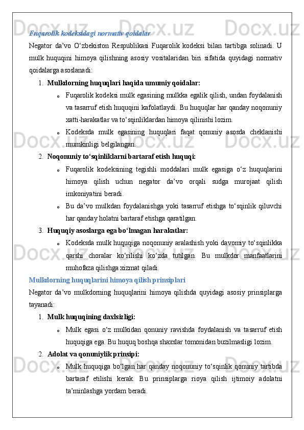 Fuqarolik kodeksidagi normativ qoidalar
Negator   da’vo   O‘zbekiston   Respublikasi   Fuqarolik   kodeksi   bilan   tartibga   solinadi.   U
mulk   huquqini   himoya   qilishning   asosiy   vositalaridan   biri   sifatida   quyidagi   normativ
qoidalarga asoslanadi:
1. Mulkdorning huquqlari haqida umumiy qoidalar:
o Fuqarolik kodeksi mulk egasining mulkka egalik qilish, undan foydalanish
va tasarruf etish huquqini kafolatlaydi. Bu huquqlar har qanday noqonuniy
xatti-harakatlar va to‘sqinliklardan himoya qilinishi lozim.
o Kodeksda   mulk   egasining   huquqlari   faqat   qonuniy   asosda   cheklanishi
mumkinligi belgilangan.
2. Noqonuniy to‘sqinliklarni bartaraf etish huquqi:
o Fuqarolik   kodeksining   tegishli   moddalari   mulk   egasiga   o‘z   huquqlarini
himoya   qilish   uchun   negator   da’vo   orqali   sudga   murojaat   qilish
imkoniyatini beradi.
o Bu   da’vo   mulkdan   foydalanishga   yoki   tasarruf   etishga   to‘sqinlik   qiluvchi
har qanday holatni bartaraf etishga qaratilgan.
3. Huquqiy asoslarga ega bo‘lmagan harakatlar:
o Kodeksda mulk huquqiga noqonuniy aralashish yoki davomiy to‘sqinlikka
qarshi   choralar   ko‘rilishi   ko‘zda   tutilgan.   Bu   mulkdor   manfaatlarini
muhofaza qilishga xizmat qiladi.
Mulkdorning huquqlarini himoya qilish prinsiplari
Negator   da’vo   mulkdorning   huquqlarini   himoya   qilishda   quyidagi   asosiy   prinsiplarga
tayanadi:
1. Mulk huquqining daxlsizligi:
o Mulk   egasi   o‘z   mulkidan   qonuniy   ravishda   foydalanish   va   tasarruf   etish
huquqiga ega. Bu huquq boshqa shaxslar tomonidan buzilmasligi lozim.
2. Adolat va qonuniylik prinsipi:
o Mulk huquqiga bo‘lgan har qanday noqonuniy to‘sqinlik qonuniy tartibda
bartaraf   etilishi   kerak.   Bu   prinsiplarga   rioya   qilish   ijtimoiy   adolatni
ta’minlashga yordam beradi.