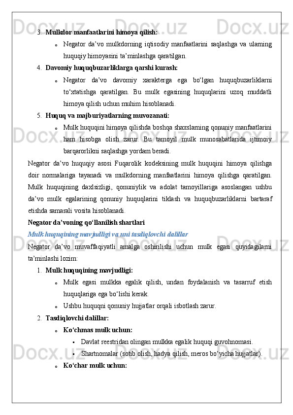 3. Mulkdor manfaatlarini himoya qilish:
o Negator   da’vo   mulkdorning   iqtisodiy   manfaatlarini   saqlashga   va   ularning
huquqiy himoyasini ta’minlashga qaratilgan.
4. Davomiy huquqbuzarliklarga qarshi kurash:
o Negator   da’vo   davomiy   xarakterga   ega   bo‘lgan   huquqbuzarliklarni
to‘xtatishga   qaratilgan.   Bu   mulk   egasining   huquqlarini   uzoq   muddatli
himoya qilish uchun muhim hisoblanadi.
5. Huquq va majburiyatlarning muvozanati:
o Mulk huquqini himoya qilishda boshqa shaxslarning qonuniy manfaatlarini
ham   hisobga   olish   zarur.   Bu   tamoyil   mulk   munosabatlarida   ijtimoiy
barqarorlikni saqlashga yordam beradi.
Negator   da’vo   huquqiy   asosi   Fuqarolik   kodeksining   mulk   huquqini   himoya   qilishga
doir   normalariga   tayanadi   va   mulkdorning   manfaatlarini   himoya   qilishga   qaratilgan.
Mulk   huquqining   daxlsizligi,   qonuniylik   va   adolat   tamoyillariga   asoslangan   ushbu
da’vo   mulk   egalarining   qonuniy   huquqlarini   tiklash   va   huquqbuzarliklarni   bartaraf
etishda samarali vosita hisoblanadi.
Negator da’voning qo‘llanilish shartlari
Mulk huquqining mavjudligi va uni tasdiqlovchi dalillar
Negator   da’vo   muvaffaqiyatli   amalga   oshirilishi   uchun   mulk   egasi   quyidagilarni
ta’minlashi lozim:
1. Mulk huquqining mavjudligi:  
o Mulk   egasi   mulkka   egalik   qilish,   undan   foydalanish   va   tasarruf   etish
huquqlariga ega bo‘lishi kerak.
o Ushbu huquqni qonuniy hujjatlar orqali isbotlash zarur.
2. Tasdiqlovchi dalillar:  
o Ko‘chmas mulk uchun:  
 Davlat reestridan olingan mulkka egalik huquqi guvohnomasi.
 Shartnomalar (sotib olish, hadya qilish, meros bo‘yicha hujjatlar).
o Ko‘char mulk uchun:   