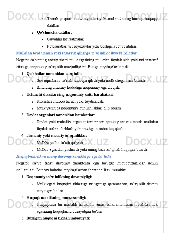  Texnik pasport, sotuv hujjatlari yoki mol-mulkning boshqa huquqiy
dalillari.
o Qo‘shimcha dalillar:  
 Guvohlik ko‘rsatmalari.
 Fotosuratlar, videoyozuvlar yoki boshqa isbot vositalari.
Mulkdan foydalanish yoki tasarruf qilishga to‘sqinlik qiluvchi holatlar
Negator da’voning asosiy sharti mulk egasining mulkdan foydalanish yoki uni tasarruf
etishiga noqonuniy to‘sqinlik mavjudligidir.  Bunga quyidagilar kiradi:
1. Qo‘shnilar tomonidan to‘sqinlik:  
o Suv oqimlarini to‘sish, shovqin qilish yoki mulk chegarasini buzish.
o Binoning umumiy hududiga noqonuniy ega chiqish.
2. Uchinchi shaxslarning noqonuniy xatti-harakatlari:  
o Ruxsatsiz mulkka kirish yoki foydalanish.
o Mulk yaqinida noqonuniy qurilish ishlari olib borish.
3. Davlat organlari tomonidan harakatlar:  
o Davlat yoki mahalliy organlar tomonidan qonuniy asossiz  tarzda mulkdan
foydalanishni cheklash yoki mulkga kirishni taqiqlash.
4. Jismoniy yoki moddiy to‘sqinliklar:  
o Mulkka yo‘lni to‘sib qo‘yish.
o Mulkni egasidan yashirish yoki uning tasarruf qilish huquqini buzish.
Huquqbuzarlik va uning davomiy xarakterga ega bo‘lishi
Negator   da’vo   faqat   davomiy   xarakterga   ega   bo‘lgan   huquqbuzarliklar   uchun
qo‘llaniladi.  Bunday holatlar quyidagilardan iborat bo‘lishi mumkin:
1. Noqonuniy to‘sqinlikning davomiyligi:  
o Mulk   egasi   huquqini   tiklashga   uringaniga   qaramasdan,   to‘sqinlik   davom
etayotgan bo‘lsa.
2. Huquqbuzarlikning muntazamligi:  
o Huquqbuzar   bir   martalik   harakatlar   emas,   balki   muntazam   ravishda   mulk
egasining huquqlarini buzayotgan bo‘lsa.
3. Buzilgan huquqni tiklash imkoniyati:   