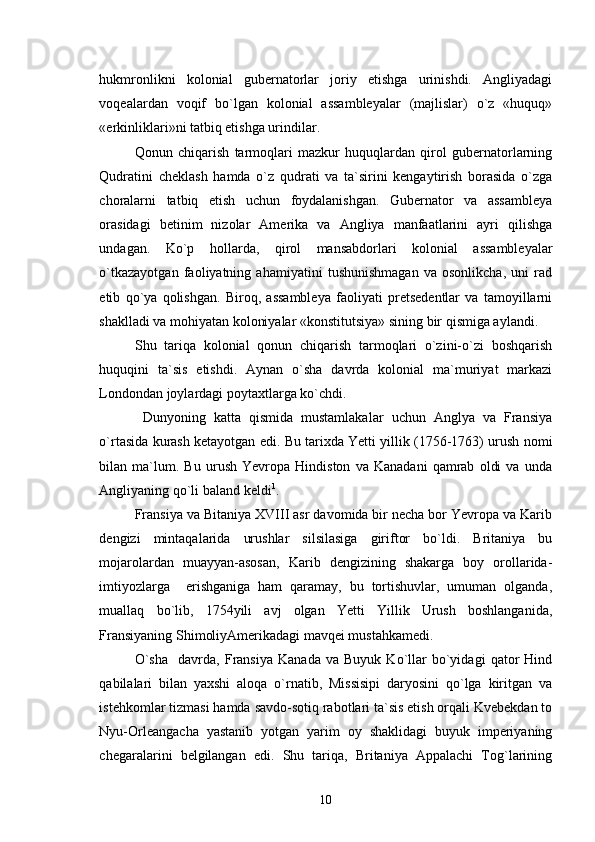 hukmronlikni   kolonial   gubernatorlar   joriy   etishga   urinishdi.   Angliyadagi
voqealardan   voqif   bo`lgan   kolonial   assambleyalar   (majlislar)   o`z   «huquq»
«erkinliklari»ni tatbiq etishga urindilar.  
Qonun   chiqarish   tarmoqlari   mazkur   huquqlardan   qirol   gubernatorlarning
Qudratini   cheklash   hamda   o`z   qudrati   va   ta`sirini   kengaytirish   borasida   o`zga
choralarni   tatbiq   etish   uchun   foydalanishgan.   Gubernator   va   assambleya
orasidagi   betinim   nizolar   Amerika   va   Angliya   manfaatlarini   ayri   qilishga
undagan.   Ko`p   hollarda,   qirol   mansabdorlari   kolonial   assambleyalar
o`tkazayotgan   faoliyatning   ahamiyatini   tushunishmagan   va   osonlikcha,   uni   rad
etib   qo`ya   qolishgan.   Biroq,   assambleya   faoliyati   pretsedentlar   va   tamoyillarni
shaklladi va mohiyatan koloniyalar «konstitutsiya» sining bir qismiga aylandi.
Shu   tariqa   kolonial   qonun   chiqarish   tarmoqlari   o`zini-o`zi   boshqarish
huquqini   ta`sis   etishdi.   Aynan   o`sha   davrda   kolonial   ma`muriyat   markazi
Londondan joylardagi poytaxtlarga ko`chdi.
  Dunyoning   katta   qismida   mustamlakalar   uchun   Anglya   va   Fransiya
o`rtasida kurash ketayotgan edi. Bu tarixda Yetti yillik (1756-1763) urush nomi
bilan   ma`lum.   Bu   urush   Yevropa   Hindiston   va   Kanadani   qamrab   oldi   va   unda
Angliyaning qo`li baland keldi 1
.    
Fransiya va Bitaniya XVIII asr davomida bir necha bor Yevropa va Karib
dengizi   mintaqalarida   urushlar   silsilasiga   giriftor   bo`ldi.   Britaniya   bu
mojarolardan   muayyan-asosan,   Karib   dengizining   shakarga   boy   orollarida-
imtiyozlarga     erishganiga   ham   qaramay,   bu   tortishuvlar,   umuman   olganda,
muallaq   bo`lib,   1754yili   avj   olgan   Yetti   Yillik   Urush   boshlanganida,
Fransiyaning ShimoliyAmerikadagi mavqei mustahkamedi.
O`sha     davrda,   Fransiya   Kanada   va   Buyuk   Ko`llar   bo`yidagi   qator   Hind
qabilalari   bilan   yaxshi   aloqa   o`rnatib,   Missisipi   daryosini   qo`lga   kiritgan   va
istehkomlar tizmasi hamda savdo-sotiq rabotlari ta`sis etish orqali Kvebekdan to
Nyu-Orleangacha   yastanib   yotgan   yarim   oy   shaklidagi   buyuk   imperiyaning
chegaralarini   belgilangan   edi.   Shu   tariqa,   Britaniya   Appalachi   Tog`larining
10 