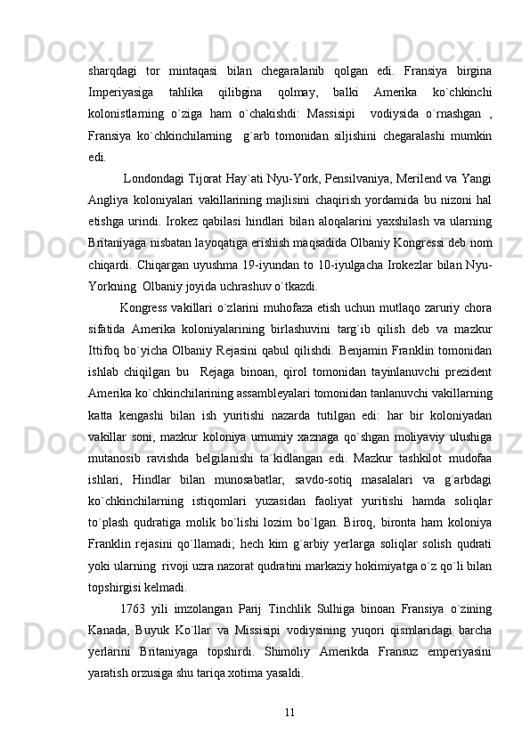 sharqdagi   tor   mintaqasi   bilan   chegaralanib   qolgan   edi.   Fransiya   birgina
Imperiyasiga   tahlika   qilibgina   qolmay,   balki   Amerika   ko`chkinchi
kolonistlarning   o`ziga   ham   o`chakishdi:   Massisipi     vodiysida   o`rnashgan   ,
Fransiya   ko`chkinchilarning     g`arb   tomonidan   siljishini   chegaralashi   mumkin
edi.
  Londondagi Tijorat Hay`ati Nyu-York, Pensilvaniya, Merilend va Yangi
Angliya   koloniyalari   vakillarining   majlisini   chaqirish   yordamida   bu   nizoni   hal
etishga   urindi.   Irokez   qabilasi   hindlari   bilan   aloqalarini   yaxshilash   va   ularning
Britaniyaga nisbatan layoqatiga erishish maqsadida Olbaniy Kongressi deb nom
chiqardi.  Chiqargan  uyushma  19-iyundan  to  10-iyulgacha   Irokezlar  bilan  Nyu-
Yorkning  Olbaniy joyida uchrashuv o`tkazdi.
Kongress  vakillari  o`zlarini  muhofaza etish uchun mutlaqo zaruriy chora
sifatida   Amerika   koloniyalarining   birlashuvini   targ`ib   qilish   deb   va   mazkur
Ittifoq  bo`yicha   Olbaniy  Rejasini   qabul   qilishdi.   Benjamin  Franklin  tomonidan
ishlab   chiqilgan   bu     Rejaga   binoan,   qirol   tomonidan   tayinlanuvchi   prezident
Amerika ko`chkinchilarining assambleyalari tomonidan tanlanuvchi vakillarning
katta   kengashi   bilan   ish   yuritishi   nazarda   tutilgan   edi:   har   bir   koloniyadan
vakillar   soni,   mazkur   koloniya   umumiy   xaznaga   qo`shgan   moliyaviy   ulushiga
mutanosib   ravishda   belgilanishi   ta`kidlangan   edi.   Mazkur   tashkilot   mudofaa
ishlari,   Hindlar   bilan   munosabatlar,   savdo-sotiq   masalalari   va   g`arbdagi
ko`chkinchilarning   istiqomlari   yuzasidan   faoliyat   yuritishi   hamda   soliqlar
to`plash   qudratiga   molik   bo`lishi   lozim   bo`lgan.   Biroq,   bironta   ham   koloniya
Franklin   rejasini   qo`llamadi;   hech   kim   g`arbiy   yerlarga   soliqlar   solish   qudrati
yoki ularning  rivoji uzra nazorat qudratini markaziy hokimiyatga o`z qo`li bilan
topshirgisi kelmadi.
1763   yili   imzolangan   Parij   Tinchlik   Sulhiga   binoan   Fransiya   o`zining
Kanada,   Buyuk   Ko`llar   va   Missisipi   vodiysining   yuqori   qismlaridagi   barcha
yerlarini   Britaniyaga   topshirdi.   Shimoliy   Amerikda   Fransuz   emperiyasini
yaratish orzusiga shu tariqa xotima yasaldi.
11 