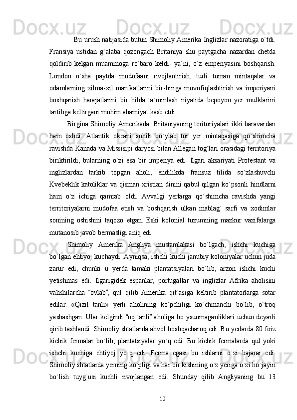      Bu urush natijasida butun Shimoliy Amerika Inglizlar nazoratiga o`tdi.
Fransiya   ustidan   g`alaba   qozongach   Britaniya   shu   paytgacha   nazardan   chetda
qoldirib   kelgan   muammoga   ro`baro   keldi-   ya`ni,   o`z   emperiyasini   boshqarish.
London   o`sha   paytda   mudofaani   rivojlantirish,   turli   tuman   mintaqalar   va
odamlarning   xilma-xil   manfaatlarini   bir-biriga   muvofiqlashtirish   va   imperiyani
boshqarish   harajatlarini   bir   hilda   ta`minlash   niyatida   bepoyon   yer   mulklarini
tartibga keltirgani muhim ahamiyat kasb etdi.    
Birgina Shimoliy Amerikada   Britaniyaning teritoriyalari ikki baravardan
ham   oshdi.   Atlantik   okeani   sohili   bo`ylab   tor   yer   mintaqasiga   qo`shimcha
ravishda Kanada va Missisipi daryosi bilan Allegan tog`lari orasidagi territoriya
biriktirildi,   bularning   o`zi   esa   bir   imperiya   edi.   Ilgari   aksariyati   Protestant   va
inglizlardan   tarkib   topgan   aholi,   endilikda   fransuz   tilida   so`zlashuvchi
Kvebeklik katoliklar  va qisman xristian dinini qabul  qilgan ko`psonli  hindlarni
ham   o`z   ichiga   qamrab   oldi.   Avvalgi   yerlarga   qo`shimcha   ravishda   yangi
territoriyalarni   mudofaa   etish   va   boshqarish   ulkan   mablag`   sarfi   va   xodimlar
sonining   oshishini   taqozo   etgan.   Eski   kolonial   tuzumning   mazkur   vazifalarga
mutanosib javob bermasligi aniq edi.
Shimoliy   Amerika   Angliya   mustamlakasi   bo`lgach,   ishchi   kuchiga
bo`lgan ehtiyoj kuchaydi. Ayniqsa, ishchi kuchi janubiy koloniyalar uchun juda
zarur   edi,   chunki   u   yerda   tamaki   plantatsiyalari   bo`lib,   arzon   ishchi   kuchi
yetishmas   edi.   Ilgarigidek   espanlar,   portugallar   va   inglizlar   Afrika   aholisini
vahshilarcha   ovlab ,   qul   qilib   Amerika   qit`asiga   keltirib   plantatorlarga   sotar 
edilar.   «Qizil   tanli»   yerli   aholining   ko`pchiligi   ko`chmanchi   bo`lib,   o`troq
yashashgan. Ular kelgindi  oq tanli  aholiga bo`ysunmaganliklari uchun deyarli	
 
qirib tashlandi. Shimoliy shtatlarda ahvol boshqacharoq edi. Bu yerlarda 80 foiz
kichik   fermalar   bo`lib,   plantatsiyalar   yo`q   edi.   Bu   kichik   fermalarda   qul   yoki
ishchi   kuchiga   ehtiyoj   yo`q   edi.   Ferma   egasi   bu   ishlarni   o`zi   bajarar   edi.
Shimoliy shtatlarda yerning ko`pligi va har bir kishining o`z yeriga o`zi ho`jayin
bo`lish   tuyg`usi   kuchli   rivojlangan   edi.   Shunday   qilib   Angliyaning   bu   13
12 