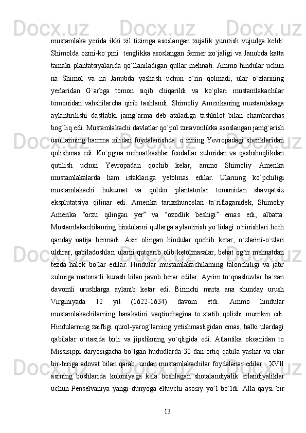 mustamlaka   yerida   ikki   xil   tizimga   asoslangan   xujalik   yurutish   vujudga   keldi:
Shimolda ozmi-ko`pmi   tenglikka asoslangan fermer xo`jaligi va Janubda katta
tamaki   plantatsiyalarida   qo`llaniladigan   qullar   mehnati.   Ammo   hindular   uchun
na   Shimol   va   na   Janubda   yashash   uchun   o`rin   qolmadi,   ular   o`zlarining
yerlaridan   G`arbga   tomon   siqib   chiqarildi   va   ko`plari   mustamlakachilar
tomonidan   vahshilarcha   qirib   tashlandi.   Shimoliy   Amerikaning   mustamlakaga
aylantirilishi   dastlabki   jamg`arma   deb   ataladiga   tashkilot   bilan   chambarchas
bog`liq edi. Mustamlakachi davlatlar qo`pol zuravonlikka asoslangan jamg`arish
usullarining   hamma   xilidan   foydalanishda     o`zining   Yevropadagi   sheriklaridan
qolishmas   edi.   Ko`pgina   mehnatkashlar   feodallar   zulmidan   va   qashshoqlikdan
qutilish   uchun   Yevropadan   qochib   kelar,   ammo   Shimoliy   Amerika
mustamlakalarda   ham   istaklariga   yetolmas   edilar.   Ularning   ko`pchiligi
mustamlakachi   hukumat   va   quldor   plantatorlar   tomonidan   shavqatsiz
eksplutatsiya   qilinar   edi.   Amerika   tarixshunoslari   ta`riflaganidek,   Shimoliy
Amerika   orzu   qilingan   yer   va   ozodlik   beshigi   emas   edi,   albatta.   
Mustamlakachilarning hindularni qullarga aylantirish yo`lidagi o`rinishlari hech
qanday   natija   bermadi.   Asir   olingan   hindular   qochib   ketar,   o`zlarini-o`zlari
uldirar, qabiladoshlari  ularni qutqarib olib ketolmasalar, behat og`ir mehnatdan
tezda   halok   bo`lar   edilar.   Hindular   mustamlakachilarning   talonchiligi   va   jabr
zulmiga matonatli  kurash  bilan javob berar  edilar. Ayrim  to`qnashuvlar  ba`zan
davomli   urushlarga   aylanib   ketar   edi.   Birinchi   marta   ana   shunday   urush
Virginiyada   12   yil   (1622-1634)   davom   etdi.   Ammo   hindular
mustamlakachilarning   harakatini   vaqtinchagina   to`xtatib   qolishi   mumkin   edi.
Hindularning zaifligi qurol-yarog`larning yetishmasligidan emas, balki ulardagi
qabilalar   o`rtasida   birli   va   jipslikning   yo`qligida   edi.   Atlantika   okeanidan   to
Missisippi  daryosigacha  bo`lgan hududlarda  30 dan ortiq qabila yashar  va ular
bir-biriga adovat bilan qarab, undan mustamlakachilar foydalanar edilar.   XVII
asrning   boshlarida   koloniyaga   kela   boshlagan   shotalandiyalik   erlandiyaliklar
uchun   Penselvaniya   yangi   dunyoga   eltuvchi   asosiy   yo`l   bo`ldi.   Alla   qaysi   bir
13 