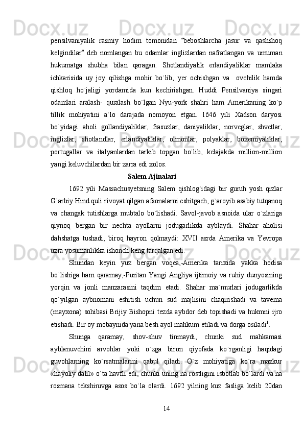 pensilvaniyalik   rasmiy   hodim   tomonidan   beboshlarcha   jasur   va   qashshoq
kelgindilar   deb   nomlangan   bu   odamlar   inglizlardan   nafratlangan   va   umuman	

hukumatga   shubha   bilan   qaragan.   Shotlandiyalik   erlandiyaliklar   mamlaka
ichkarisida   uy   joy   qilishga   mohir   bo`lib,   yer   ochishgan   va     ovchilik   hamda
qishloq   ho`jaligi   yordamida   kun   kechirishgan.   Huddi   Pensilvaniya   singari
odamlari   aralash-   quralash   bo`lgan   Nyu-york   shahri   ham   Amerikaning   ko`p
tillik   mohiyatini   a`lo   darajada   nomoyon   etgan.   1646   yili   Xadson   daryosi
bo`yidagi   aholi   gollandiyaliklar,   frasuzlar,   daniyaliklar,   norveglar,   shvetlar,
inglizlar,   shotlandlar,   erlandiyaliklar,   olmonlar,   polyaklar,   boxemiyaliklar,
portugallar   va   italyanlardan   tarkib   topgan   bo`lib,   kelajakda   million-million
yangi keluvchilardan bir zarra edi xolos.                                    
                                 Salem Ajinalari
1692   yili   Massachusyetsning   Salem   qishlog`idagi   bir   guruh   yosh   qizlar
G`arbiy Hind quli rivoyat qilgan afsonalarni eshitgach, g`aroyib asabiy tutqanoq
va   changak   tutishlarga   mubtalo   bo`lishadi.   Savol-javob   asnoida   ular   o`zlariga
qiynoq   bergan   bir   nechta   ayollarni   jodugarlikda   ayblaydi.   Shahar   aholisi
dahshatga   tushadi,   biroq   hayron   qolmaydi:   XVII   asrda   Amerika   va   Yevropa
uzra yosumanlikka ishonch keng tarqalgan edi.
Shundan   keyin   yuz   bergan   voqea,-Amerika   tarixida   yakka   hodisa
bo`lishiga   ham   qaramay,-Puritan   Yangi   Angliya   ijtimoiy   va   ruhiy   dunyosining
yorqin   va   jonli   manzarasini   taqdim   etadi.   Shahar   ma`murlari   jodugarlikda
qo`yilgan   aybnomani   eshitish   uchun   sud   majlisini   chaqirishadi   va   taverna
(mayxona)  sohibasi  Brijiy Bishopni  tezda aybdor deb topishadi  va hukmni  ijro
etishadi.  Bir oy mobaynida yana besh ayol mahkum etiladi va dorga osiladi 1
.
Shunga   qaramay,   shov-shuv   tinmaydi,   chunki   sud   mahkamasi
ayblanuvchini   arvohlar   yoki   o`zga   biron   qiyofada   ko`rganligi   haqidagi
guvohlarning   ko`rsatmalarini   qabul   qiladi.   O`z   mohiyatiga   ko`ra   mazkur
«hayoliy dalil» o`ta havfli edi, chunki uning na rostligini isbotlab bo`lardi va na
rosmana   tekshiruvga   asos   bo`la   olardi.   1692   yilning   kuz   fasliga   kelib   20dan
14 