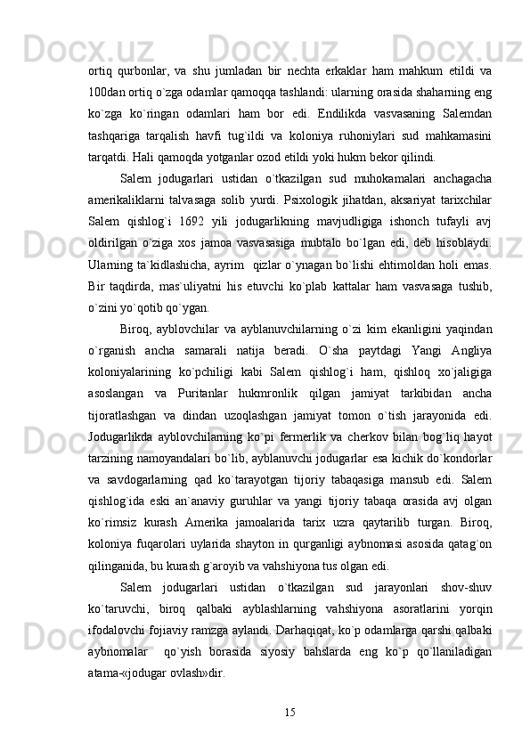 ortiq   qurbonlar,   va   shu   jumladan   bir   nechta   erkaklar   ham   mahkum   etildi   va
100dan ortiq o`zga odamlar qamoqqa tashlandi: ularning orasida shaharning eng
ko`zga   ko`ringan   odamlari   ham   bor   edi.   Endilikda   vasvasaning   Salemdan
tashqariga   tarqalish   havfi   tug`ildi   va   koloniya   ruhoniylari   sud   mahkamasini
tarqatdi. Hali qamoqda yotganlar ozod etildi yoki hukm bekor qilindi. 
Salem   jodugarlari   ustidan   o`tkazilgan   sud   muhokamalari   anchagacha
amerikaliklarni   talvasaga   solib   yurdi.   Psixologik   jihatdan,   aksariyat   tarixchilar
Salem   qishlog`i   1692   yili   jodugarlikning   mavjudligiga   ishonch   tufayli   avj
oldirilgan   o`ziga   xos   jamoa   vasvasasiga   mubtalo   bo`lgan   edi,   deb   hisoblaydi.
Ularning  ta`kidlashicha,   ayrim    qizlar  o`ynagan  bo`lishi   ehtimoldan  holi   emas.
Bir   taqdirda,   mas`uliyatni   his   etuvchi   ko`plab   kattalar   ham   vasvasaga   tushib,
o`zini yo`qotib qo`ygan.
Biroq,   ayblovchilar   va   ayblanuvchilarning   o`zi   kim   ekanligini   yaqindan
o`rganish   ancha   samarali   natija   beradi.   O`sha   paytdagi   Yangi   Angliya
koloniyalarining   ko`pchiligi   kabi   Salem   qishlog`i   ham,   qishloq   xo`jaligiga
asoslangan   va   Puritanlar   hukmronlik   qilgan   jamiyat   tarkibidan   ancha
tijoratlashgan   va   dindan   uzoqlashgan   jamiyat   tomon   o`tish   jarayonida   edi.
Jodugarlikda   ayblovchilarning   ko`pi   fermerlik   va   cherkov   bilan   bog`liq   hayot
tarzining namoyandalari bo`lib, ayblanuvchi jodugarlar esa kichik do`kondorlar
va   savdogarlarning   qad   ko`tarayotgan   tijoriy   tabaqasiga   mansub   edi.   Salem
qishlog`ida   eski   an`anaviy   guruhlar   va   yangi   tijoriy   tabaqa   orasida   avj   olgan
ko`rimsiz   kurash   Amerika   jamoalarida   tarix   uzra   qaytarilib   turgan.   Biroq,
koloniya  fuqarolari   uylarida   shayton   in  qurganligi   aybnomasi   asosida   qatag`on
qilinganida, bu kurash g`aroyib va vahshiyona tus olgan edi.
Salem   jodugarlari   ustidan   o`tkazilgan   sud   jarayonlari   shov-shuv
ko`taruvchi,   biroq   qalbaki   ayblashlarning   vahshiyona   asoratlarini   yorqin
ifodalovchi fojiaviy ramzga aylandi. Darhaqiqat, ko`p odamlarga qarshi qalbaki
aybnomalar     qo`yish   borasida   siyosiy   bahslarda   eng   ko`p   qo`llaniladigan
atama-«jodugar ovlash»dir.
15 