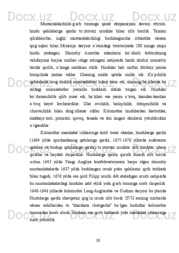 Mustamlakachilik-g`arb   tomonga   qarab   ekspansiyani   davom   ettirish-
hindu   qabilalariga   qarshi   to`xtovsiz   urushlar   bilan   olib   borildi.   Taxmin
qilishlaricha,   ingliz   mustamlakichiligi   boshlanguncha   Atlantika   okeani
qirg`oqlari   bilan   Missisipi   daryosi   o`rtasidagi   territoriyada   200   minga   yaqin
hindu   yashagan.   Shimoliy   Amerika   odamlarni   ko`chirib   keltirishning
vahshiyona   burjua   usullari   ishga   solingani   natijasida   hindu   aholisi   ommaviy
tarzda   qirilib,   o`limga   mahkum   etildi.   Hindular   hali   sinfsiz   ibtidoiy   jamoa
bosqichida   yashar   edilar.   Ularning   mulki   qabila   mulki   edi.   Ko`pchilik
qabilalarda urug`doshlik munosabatlari  hukm  surar  edi, ularning ba`zilarida  bu
xildagi   munosabatlar   yemirila   boshlash   oldida   turgan   edi.   Hindular
ko`chmanchilik   qilib   yurar   edi,   ba`zilari   esa   yarim   o`troq,   kamdan-kamlari
o`troq   hayot   kechirardilar.   Ular   ovchilik,   baliqchilik,   dehqonchilik   va
chorvachilik   bilan   shug`ullanar   edilar.   Kolonistlar   hindulardan   kartoshka,
makkajo`xori,   pomidor,   qovoq,   tamaki   va   shu   singari   ekinlarni   yetishtirishni
o`rgandilar.  
Kolonistlar   mamlakat   ichkarisiga   kirib   borar   ekanlar,   hindularga   qarshi
(1664   yilda   opochankanug   qabilasiga   qarshi,   1675-1676   yillarda   suskvaxen
qabilasi   va   boshqa   qabilalarga   qarshi)   to`xtovsiz   urushlar   olib   bordilar,   ularni
qirdilar   va   haydab   chiqardilar.   Hindularga   qarshi   qurolli   kurash   olib   borish
uchun   1643   yilda   Yangi   Angliya   konfederatsiyasini   barpo   etgan   shimoliy
mustamlakalarda   1637   yilda   boshlangan   urush   peko   qabilasini   qirib   tashlash
bilan  tugadi,   1676  yilda   esa   qirol   Filipp  urushi   deb  ataladigan   urush   natijasida
bu  mustamlakalardagi   hindular   zabt   etildi   yoki   g`arb   tomonga   surib   chiqarildi.
1640-1646   yillarda   kolonistlar   Long-Anglendda   va   Gudzon   daryosi   bo`ylarida
Hindularga   qarshi   shavqatsiz   qirg`in   urush   olib   bordi.   XVII   asrning   oxirlarida
okean   sohillaridan   to   sharshara   chetigacha   bo`lgan   hududlar   kolonistlar 
tomonidan bosib olindi, hindular esa  qirib tashlandi  yoki mamlakat  ichkarisiga
surib yuborildi  
16 