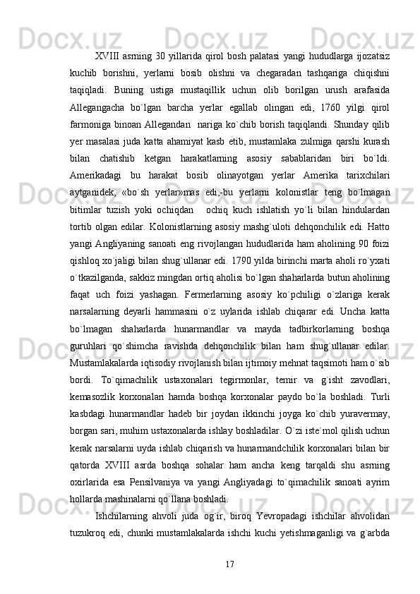 XVIII   asrning   30  yillarida  qirol   bosh   palatasi   yangi   hududlarga   ijozatsiz
kuchib   borishni,   yerlarni   bosib   olishni   va   chegaradan   tashqariga   chiqishni
taqiqladi.   Buning   ustiga   mustaqillik   uchun   olib   borilgan   urush   arafasida
Allegangacha   bo`lgan   barcha   yerlar   egallab   olingan   edi,   1760   yilgi   qirol
farmoniga   binoan   Allegandan     nariga   ko`chib   borish   taqiqlandi.   Shunday   qilib
yer   masalasi   juda  katta  ahamiyat  kasb   etib,  mustamlaka   zulmiga  qarshi   kurash
bilan   chatishib   ketgan   harakatlarning   asosiy   sabablaridan   biri   bo`ldi.
Amerikadagi   bu   harakat   bosib   olinayotgan   yerlar   Amerika   tarixchilari
aytganidek,   «bo`sh   yerlar»mas   edi,-bu   yerlarni   kolonistlar   teng   bo`lmagan
bitimlar   tuzish   yoki   ochiqdan   ochiq   kuch   ishlatish   yo`li   bilan   hindulardan
tortib   olgan   edilar.   Kolonistlarning   asosiy   mashg`uloti   dehqonchilik   edi.   Hatto
yangi   Angliyaning  sanoati   eng  rivojlangan  hududlarida  ham  aholining  90  foizi
qishloq xo`jaligi bilan shug`ullanar edi. 1790 yilda birinchi marta aholi ro`yxati
o`tkazilganda, sakkiz mingdan ortiq aholisi bo`lgan shaharlarda butun aholining
faqat   uch   foizi   yashagan.   Fermerlarning   asosiy   ko`pchiligi   o`zlariga   kerak
narsalarning   deyarli   hammasini   o`z   uylarida   ishlab   chiqarar   edi.   Uncha   katta
bo`lmagan   shaharlarda   hunarmandlar   va   mayda   tadbirkorlarning   boshqa
guruhlari   qo`shimcha   ravishda   dehqonchilik   bilan   ham   shug`ullanar   edilar.
Mustamlakalarda iqtisodiy rivojlanish bilan ijtimoiy mehnat taqsimoti ham o`sib
bordi.   To`qimachilik   ustaxonalari   tegirmonlar,   temir   va   g`isht   zavodlari,
kemasozlik   korxonalari   hamda   boshqa   korxonalar   paydo   bo`la   boshladi.   Turli
kasbdagi   hunarmandlar   hadeb   bir   joydan   ikkinchi   joyga   ko`chib   yuravermay,
borgan sari, muhim ustaxonalarda ishlay boshladilar. O`zi iste`mol qilish uchun
kerak narsalarni uyda ishlab chiqarish va hunarmandchilik korxonalari bilan bir
qatorda   XVIII   asrda   boshqa   sohalar   ham   ancha   keng   tarqaldi   shu   asrning
oxirlarida   esa   Pensilvaniya   va   yangi   Angliyadagi   to`qimachilik   sanoati   ayrim
hollarda mashinalarni qo`llana boshladi. 
Ishchilarning   ahvoli   juda   og`ir,   biroq   Yevropadagi   ishchilar   ahvolidan
tuzukroq edi,  chunki  mustamlakalarda ishchi  kuchi  yetishmaganligi  va g`arbda
17 