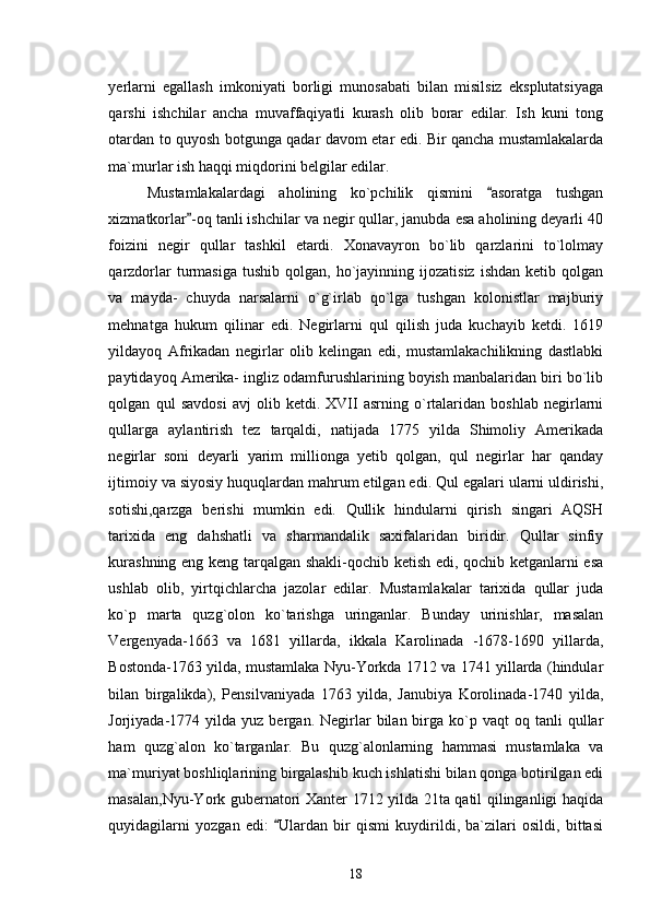 yerlarni   egallash   imkoniyati   borligi   munosabati   bilan   misilsiz   eksplutatsiyaga
qarshi   ishchilar   ancha   muvaffaqiyatli   kurash   olib   borar   edilar.   Ish   kuni   tong
otardan to quyosh botgunga qadar davom etar edi. Bir qancha mustamlakalarda
ma`murlar ish haqqi miqdorini belgilar edilar.
Mustamlakalardagi   aholining   ko`pchilik   qismini   asoratga   tushgan
xizmatkorlar -oq tanli ishchilar va negir qullar, janubda esa aholining deyarli 40	

foizini   negir   qullar   tashkil   etardi.   Xonavayron   bo`lib   qarzlarini   to`lolmay
qarzdorlar   turmasiga  tushib  qolgan,   ho`jayinning  ijozatisiz   ishdan  ketib  qolgan
va   mayda-   chuyda   narsalarni   o`g`irlab   qo`lga   tushgan   kolonistlar   majburiy
mehnatga   hukum   qilinar   edi.   Negirlarni   qul   qilish   juda   kuchayib   ketdi.   1619
yildayoq   Afrikadan   negirlar   olib   kelingan   edi,   mustamlakachilikning   dastlabki
paytidayoq Amerika- ingliz odamfurushlarining boyish manbalaridan biri bo`lib
qolgan   qul   savdosi   avj   olib   ketdi.   XVII   asrning   o`rtalaridan   boshlab   negirlarni
qullarga   aylantirish   tez   tarqaldi,   natijada   1775   yilda   Shimoliy   Amerikada
negirlar   soni   deyarli   yarim   millionga   yetib   qolgan,   qul   negirlar   har   qanday
ijtimoiy va siyosiy huquqlardan mahrum etilgan edi. Qul egalari ularni uldirishi,
sotishi,qarzga   berishi   mumkin   edi.   Qullik   hindularni   qirish   singari   AQSH
tarixida   eng   dahshatli   va   sharmandalik   saxifalaridan   biridir.   Qullar   sinfiy
kurashning eng keng tarqalgan shakli-qochib ketish edi, qochib ketganlarni esa
ushlab   olib,   yirtqichlarcha   jazolar   edilar.   Mustamlakalar   tarixida   qullar   juda
ko`p   marta   quzg`olon   ko`tarishga   uringanlar.   Bunday   urinishlar,   masalan
Vergenyada-1663   va   1681   yillarda,   ikkala   Karolinada   -1678-1690   yillarda,
Bostonda-1763 yilda, mustamlaka Nyu-Yorkda 1712 va 1741 yillarda (hindular
bilan   birgalikda),   Pensilvaniyada   1763   yilda,   Janubiya   Korolinada-1740   yilda,
Jorjiyada-1774  yilda   yuz  bergan.  Negirlar  bilan  birga  ko`p  vaqt  oq  tanli  qullar
ham   quzg`alon   ko`targanlar.   Bu   quzg`alonlarning   hammasi   mustamlaka   va
ma`muriyat boshliqlarining birgalashib kuch ishlatishi bilan qonga botirilgan edi
masalan,Nyu-York gubernatori Xanter 1712 yilda 21ta qatil qilinganligi haqida
quyidagilarni   yozgan   edi:   Ulardan   bir   qismi   kuydirildi,   ba`zilari   osildi,   bittasi	

18 