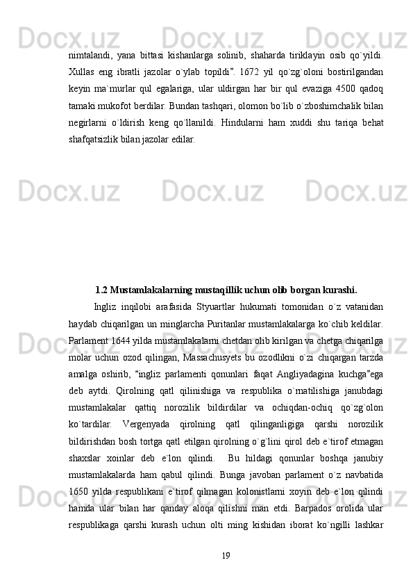 nimtalandi,   yana   bittasi   kishanlarga   solinib,   shaharda   tiriklayin   osib   qo`yildi.
Xullas   eng   ibratli   jazolar   o`ylab   topildi .   1672   yil   qo`zg`oloni   bostirilgandan
keyin   ma`murlar   qul   egalariga,   ular   uldirgan   har   bir   qul   evaziga   4500   qadoq
tamaki mukofot berdilar. Bundan tashqari, olomon bo`lib o`zboshimchalik bilan
negirlarni   o`ldirish   keng   qo`llanildi.   Hindularni   ham   xuddi   shu   tariqa   behat
shafqatsizlik bilan jazolar edilar.                                              
1.2 Mustamlakalarning mustaqillik uchun olib borgan kurashi.
Ingliz   inqilobi   arafasida   Styuartlar   hukumati   tomonidan   o`z   vatanidan
haydab chiqarilgan un minglarcha Puritanlar mustamlakalarga ko`chib keldilar.
Parlament 1644 yilda mustamlakalarni chetdan olib kirilgan va chetga chiqarilga
molar   uchun   ozod   qilingan,   Massachusyets   bu   ozodlikni   o`zi   chiqargan   tarzda
amalga   oshirib,   ingliz   parlamenti   qonunlari   faqat   Angliyadagina   kuchga ega	
 
deb   aytdi.   Qirolning   qatl   qilinishiga   va   respublika   o`rnatilishiga   janubdagi
mustamlakalar   qattiq   norozilik   bildirdilar   va   ochiqdan-ochiq   qo`zg`olon
ko`tardilar.   Vergenyada   qirolning   qatl   qilinganligiga   qarshi   norozilik
bildirishdan bosh tortga qatl etilgan qirolning o`g`lini qirol deb e`tirof etmagan
shaxslar   xoinlar   deb   e`lon   qilindi.     Bu   hildagi   qonunlar   boshqa   janubiy
mustamlakalarda   ham   qabul   qilindi.   Bunga   javoban   parlament   o`z   navbatida
1650   yilda   respublikani   e`tirof   qilmagan   kolonistlarni   xoyin   deb   e`lon   qilindi
hamda   ular   bilan   har   qanday   aloqa   qilishni   man   etdi.   Barpados   orolida   ular
respublikaga   qarshi   kurash   uchun   olti   ming   kishidan   iborat   ko`ngilli   lashkar
19 