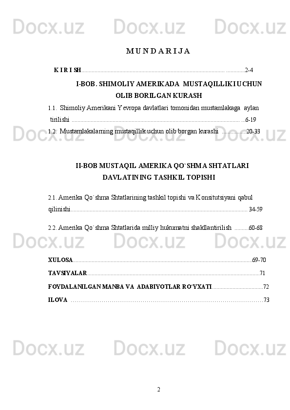 M U N D A R I J A 
                             
    K I R I SH .................................................................................................. .............2-4
            I-BOB.   SHIMOLIY AMERIKADA  MUSTAQILLIKI UCHUN
OLIB BORILGAN KURASH
1.1.   Shimoliy Amerikani Yevropa davlatlari tomonidan mustamlakaga  aylan
  tirilishi  ...................................................................................................................   ... 6 -19         
1.2.   Mustamlakalarning mustaqillik uchun olib borgan kurashi     ................. 20-33  
       
     II-BOB  MUSTAQIL AMERIKA QO`SHMA SHTATLARI
DAVLATINING  TASHKIL TOPISHI
2.1.  Amerika Qo`shma Shtatlarining tashkil topishi va Konsitutsiyani qabul 
qilinishi ......................................................................................................................... 34-59     
       
2.2.  Amerika Qo`shma Shtatlarida milliy hukumatni shakllantirilish   ..........60-68
     
XULOSA ...........................................................................................................................69-70
TAVSIYALAR ......................................................................................................................71
 
FOYDALANILGAN MANBA VA  ADABIYOTLAR RО`YXATI ...................................72
ILOVA   ………………………………………………………………………………………73
2 