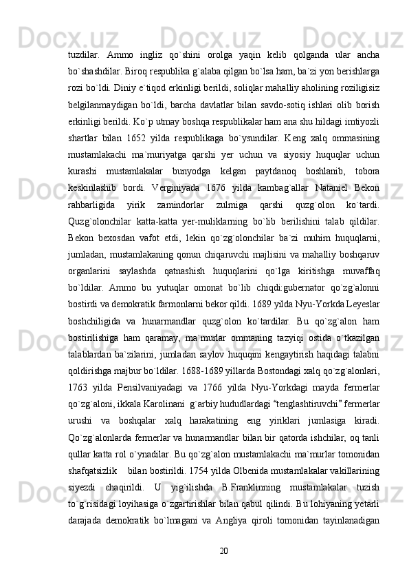 tuzdilar.   Ammo   ingliz   qo`shini   orolga   yaqin   kelib   qolganda   ular   ancha
bo`shashdilar. Biroq respublika g`alaba qilgan bo`lsa ham, ba`zi yon berishlarga
rozi bo`ldi. Diniy e`tiqod erkinligi berildi, soliqlar mahalliy aholining roziligisiz
belgilanmaydigan   bo`ldi,   barcha   davlatlar   bilan   savdo-sotiq   ishlari   olib   borish
erkinligi berildi. Ko`p utmay boshqa respublikalar ham ana shu hildagi imtiyozli
shartlar   bilan   1652   yilda   respublikaga   bo`ysundilar.   Keng   xalq   ommasining
mustamlakachi   ma`muriyatga   qarshi   yer   uchun   va   siyosiy   huquqlar   uchun
kurashi   mustamlakalar   bunyodga   kelgan   paytdanoq   boshlanib,   tobora
keskinlashib   bordi.   Verginiyada   1676   yilda   kambag`allar   Nataniel   Bekon
rahbarligida   yirik   zamindorlar   zulmiga   qarshi   quzg`olon   ko`tardi.
Quzg`olonchilar   katta-katta   yer-muliklarning   bo`lib   berilishini   talab   qildilar.
Bekon   bexosdan   vafot   etdi,   lekin   qo`zg`olonchilar   ba`zi   muhim   huquqlarni,
jumladan, mustamlakaning  qonun  chiqaruvchi  majlisini  va  mahalliy boshqaruv
organlarini   saylashda   qatnashish   huquqlarini   qo`lga   kiritishga   muvaffaq
bo`ldilar.   Ammo   bu   yutuqlar   omonat   bo`lib   chiqdi:gubernator   qo`zg`alonni
bostirdi va demokratik farmonlarni bekor qildi. 1689 yilda Nyu-Yorkda Leyeslar
boshchiligida   va   hunarmandlar   quzg`olon   ko`tardilar.   Bu   qo`zg`alon   ham
bostirilishiga   ham   qaramay,   ma`murlar   ommaning   tazyiqi   ostida   o`tkazilgan
talablardan   ba`zilarini,   jumladan   saylov   huquqini   kengaytirish   haqidagi   talabni
qoldirishga majbur bo`ldilar. 1688-1689 yillarda Bostondagi xalq qo`zg`alonlari,
1763   yilda   Pensilvaniyadagi   va   1766   yilda   Nyu-Yorkdagi   mayda   fermerlar
qo`zg`aloni, ikkala Karolinani  g`arbiy hududlardagi  tenglashtiruvchi  fermerlar 
urushi   va   boshqalar   xalq   harakatining   eng   yiriklari   jumlasiga   kiradi.
Qo`zg`alonlarda fermerlar va hunarmandlar bilan bir qatorda ishchilar, oq tanli
qullar katta rol o`ynadilar. Bu qo`zg`alon mustamlakachi ma`murlar tomonidan
shafqatsizlik    bilan bostirildi. 1754 yilda Olbenida mustamlakalar vakillarining
siyezdi   chaqirildi.   U   yig`ilishda   B.Franklinning   mustamlakalar   tuzish
to`g`risidagi loyihasiga o`zgartirishlar bilan qabul qilindi. Bu lohiyaning yetarli
darajada   demokratik   bo`lmagani   va   Angliya   qiroli   tomonidan   tayinlanadigan
20 