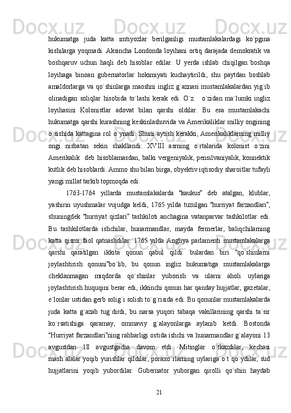 hukumatga   juda   katta   imtiyozlar   berilganligi   mustamlakalardagi   ko`pgina
kishilarga yoqmadi. Aksincha  Londonda loyihani  ortiq darajada demokratik va
boshqaruv   uchun   haqli   deb   hisoblar   edilar.   U   yerda   ishlab   chiqilgan   boshqa
loyihaga   binoan   gubernatorlar   hokimiyati   kuchaytirildi;   shu   paytdan   boshlab
amaldorlarga va  qo`shinlarga maoshni  ingliz g`aznasi  mustamlakalardan  yig`ib
olinadigan   soliqlar   hisobida   to`lashi   kerak   edi.   O`z   o`zidan   ma`lumki   ingliz
loyihasini   Kolonistlar   adovat   bilan   qarshi   oldilar.   Bu   esa   mustamlakachi
hukumatga qarshi kurashning keskinlashuvida va Amerikaliklar milliy ongining
o`sishida   kattagina   rol   o`ynadi.   Shuni   aytish   kerakki,   Amerikaliklarning   milliy
ongi   nisbatan   sekin   shakllandi:   XVIII   asrning   o`rtalarida   kolonist   o`zini
Amerikalik     deb   hisoblamasdan,   balki   vergeniyalik,   pensilvaniyalik,   konnektik
kutlik deb hisoblardi. Ammo shu bilan birga, obyektiv iqtisodiy sharoitlar tufayli
yangi millat tarkib topmoqda edi. 
1763-1764   yillarda   mustamlakalarda   kaukus   deb   atalgan,   klublar,	
 
yashirin   uyushmalar   vujudga   keldi,   1765   yilda   tuzulgan   hurriyat   farzandlari ,	
 
shuningdek   hurriyat   qizlari   tashkiloti   anchagina   vatanparvar   tashkilotlar   edi.	
 
Bu   tashkilotlarda   ishchilar,   hunarmandlar,   mayda   fermerlar,   baliqchilarning
katta   qismi   faol   qatnashdilar.   1765   yilda   Angliya   parlamenti   mustamlakalarga
qarshi   qaratilgan   ikkita   qonun   qabul   qildi:   bulardan   biri   qo`shinlarni	

joylashtirish   qonuni bo`lib,   bu   qonun   ingliz   hukumatiga   mustamlakalarga	

cheklanmagan   miqdorda   qo`shinlar   yuborish   va   ularni   aholi   uylariga
joylashtirish huquqini berar edi, ikkinchi qonun har qanday hujjatlar, gazetalar,
e`lonlar ustidan gerb solig`i solish to`g`risida edi. Bu qonunlar mustamlakalarda
juda   katta   g`azab   tug`dirdi,   bu   narsa   yuqori   tabaqa   vakillarining   qarshi   ta`sir
ko`rsatishiga   qaramay,   ommaviy   g`alayonlarga   aylanib   ketdi.   Bostonda
Hurriyat farzandlari ning rahbarligi ostida ishchi va hunarmandlar g`alayoni 13	
 
avgustdan   18   avgustgacha   davom   etdi.   Mitinglar   o`tkazdilar,   kechasi
mash`alalar yoqib yurishlar  qildilar, poraxo`rlarning uylariga o`t qo`ydilar, sud
hujjatlarini   yoqib   yubordilar.   Gubernator   yuborgan   qirolli   qo`shin   haydab
21 